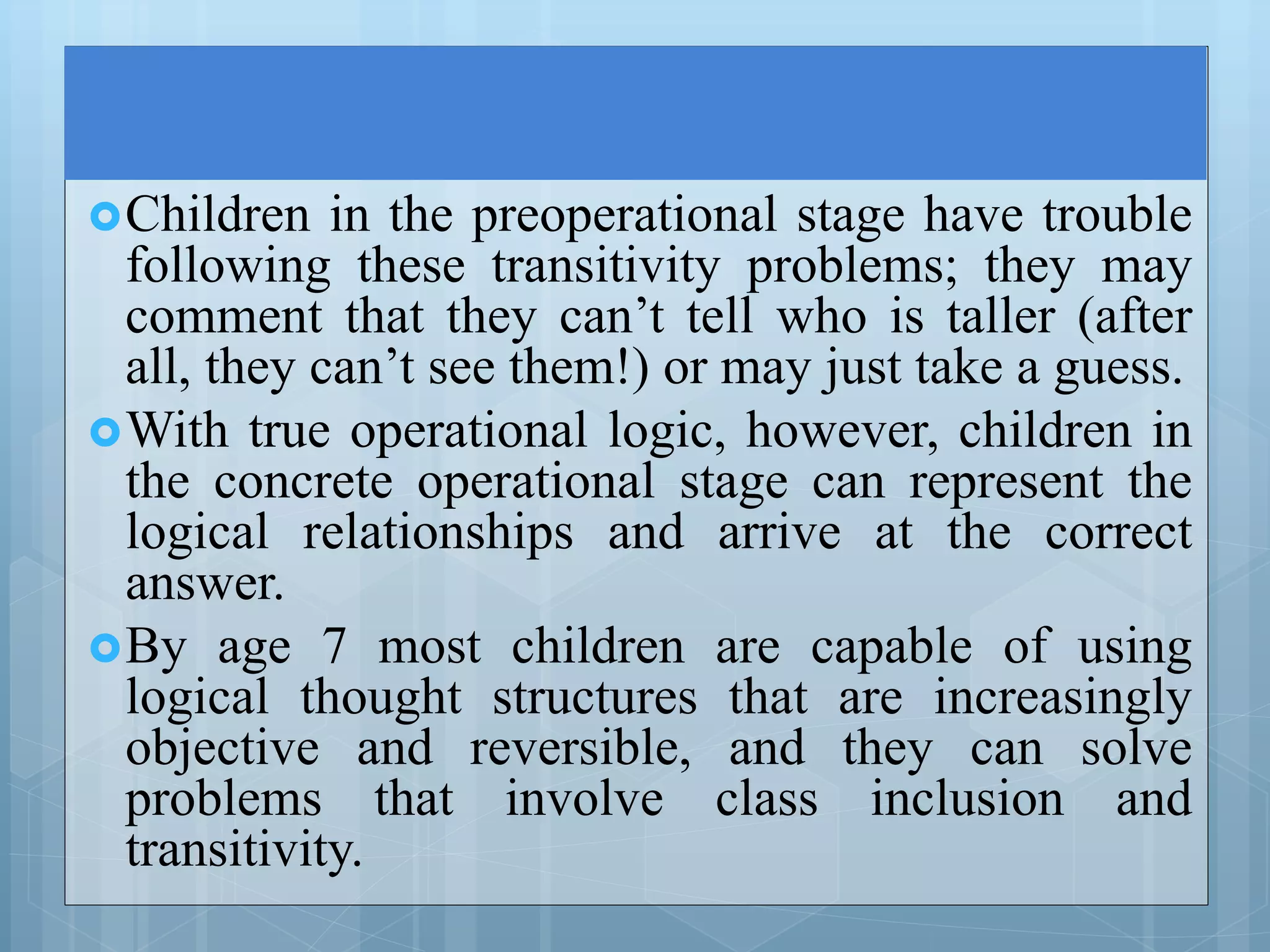 Children in the preoperational stage have trouble
following these transitivity problems; they may
comment that they can’t tell who is taller (after
all, they can’t see them!) or may just take a guess.
With true operational logic, however, children in
the concrete operational stage can represent the
logical relationships and arrive at the correct
answer.
By age 7 most children are capable of using
logical thought structures that are increasingly
objective and reversible, and they can solve
problems that involve class inclusion and
transitivity.
 