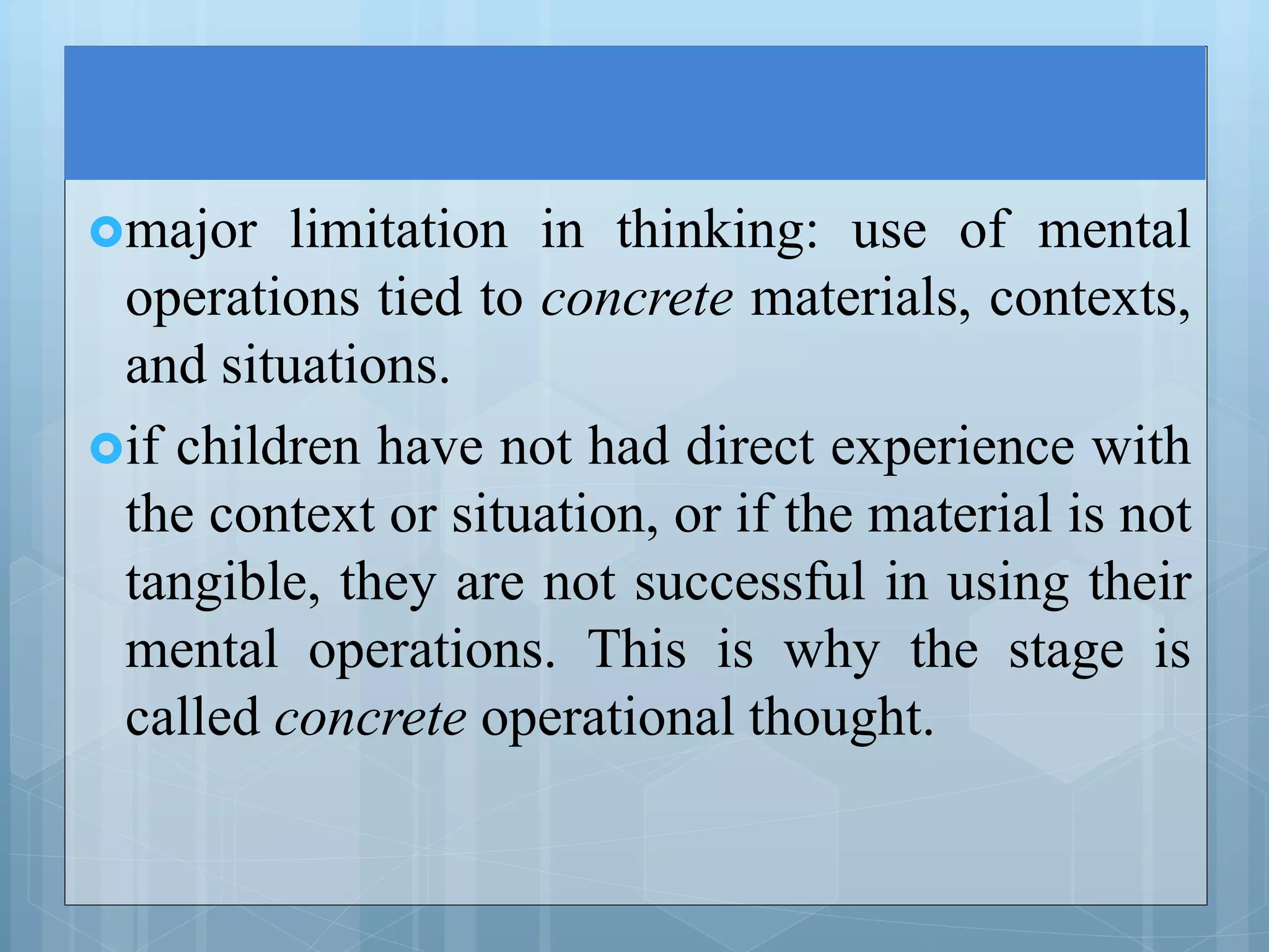 major limitation in thinking: use of mental
operations tied to concrete materials, contexts,
and situations.
if children have not had direct experience with
the context or situation, or if the material is not
tangible, they are not successful in using their
mental operations. This is why the stage is
called concrete operational thought.
 