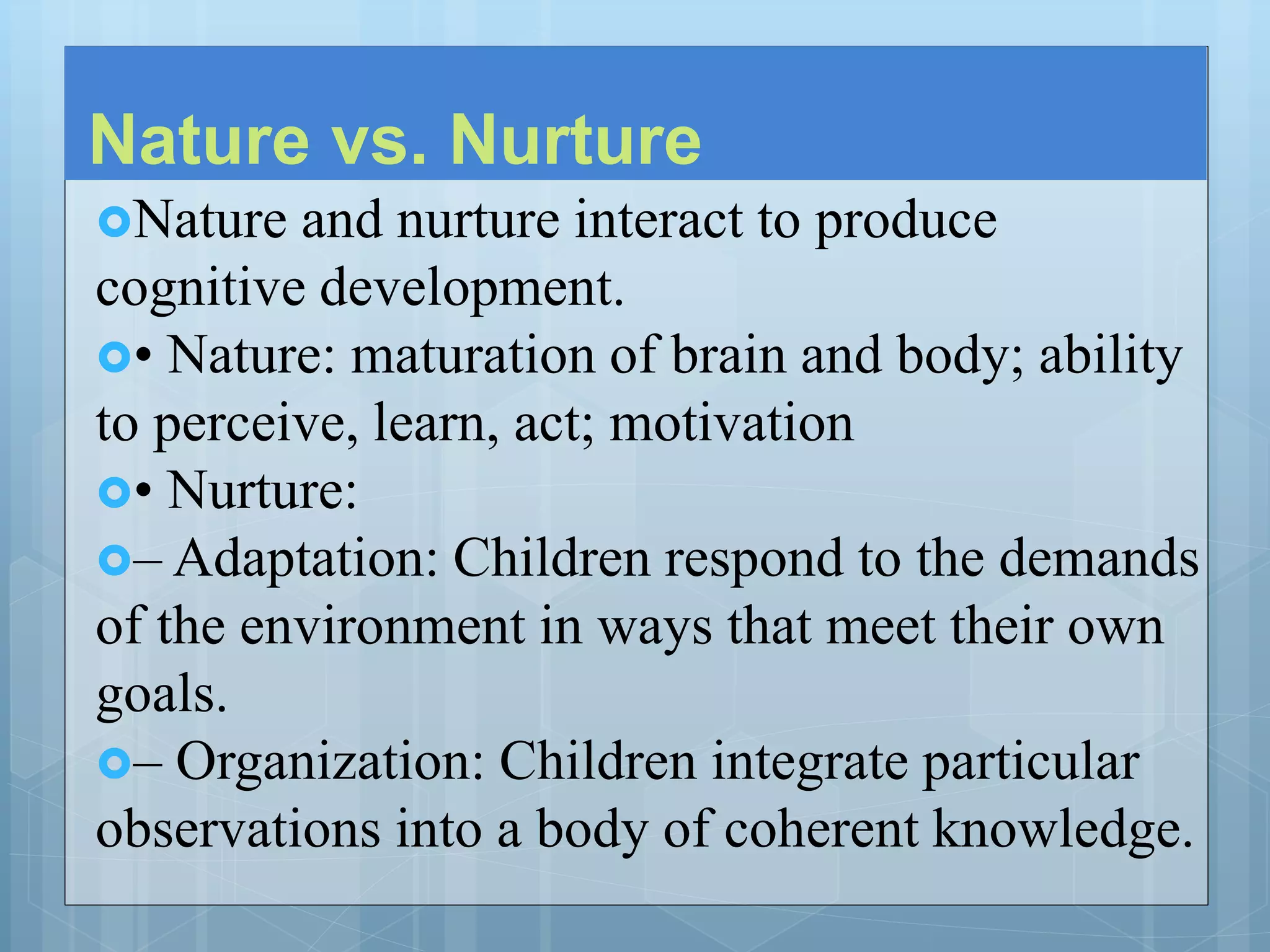 Nature vs. Nurture
Nature and nurture interact to produce
cognitive development.
• Nature: maturation of brain and body; ability
to perceive, learn, act; motivation
• Nurture:
– Adaptation: Children respond to the demands
of the environment in ways that meet their own
goals.
– Organization: Children integrate particular
observations into a body of coherent knowledge.
 
