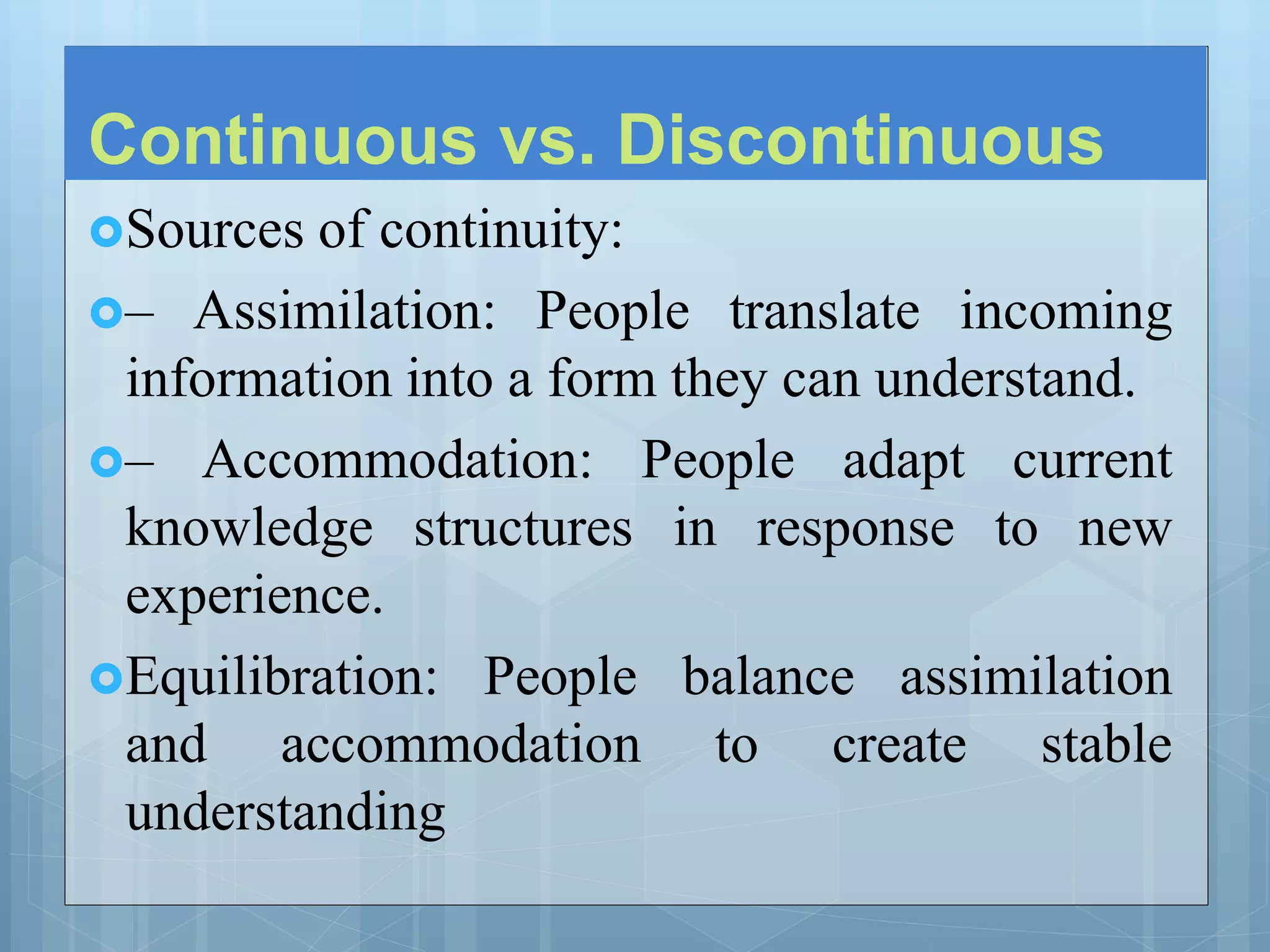 Continuous vs. Discontinuous
Sources of continuity:
– Assimilation: People translate incoming
information into a form they can understand.
– Accommodation: People adapt current
knowledge structures in response to new
experience.
Equilibration: People balance assimilation
and accommodation to create stable
understanding
 