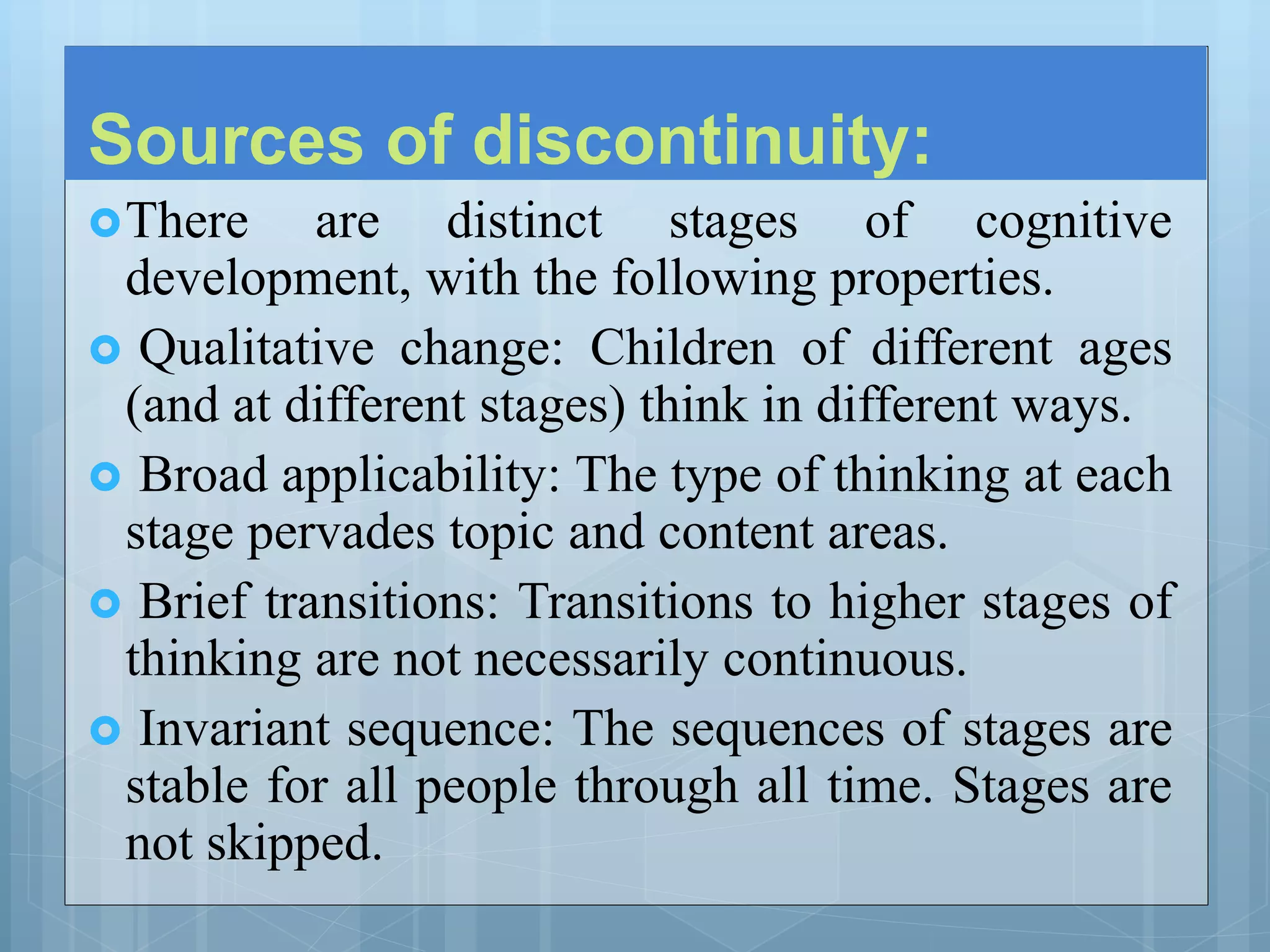 Sources of discontinuity:
There are distinct stages of cognitive
development, with the following properties.
 Qualitative change: Children of different ages
(and at different stages) think in different ways.
 Broad applicability: The type of thinking at each
stage pervades topic and content areas.
 Brief transitions: Transitions to higher stages of
thinking are not necessarily continuous.
 Invariant sequence: The sequences of stages are
stable for all people through all time. Stages are
not skipped.
 