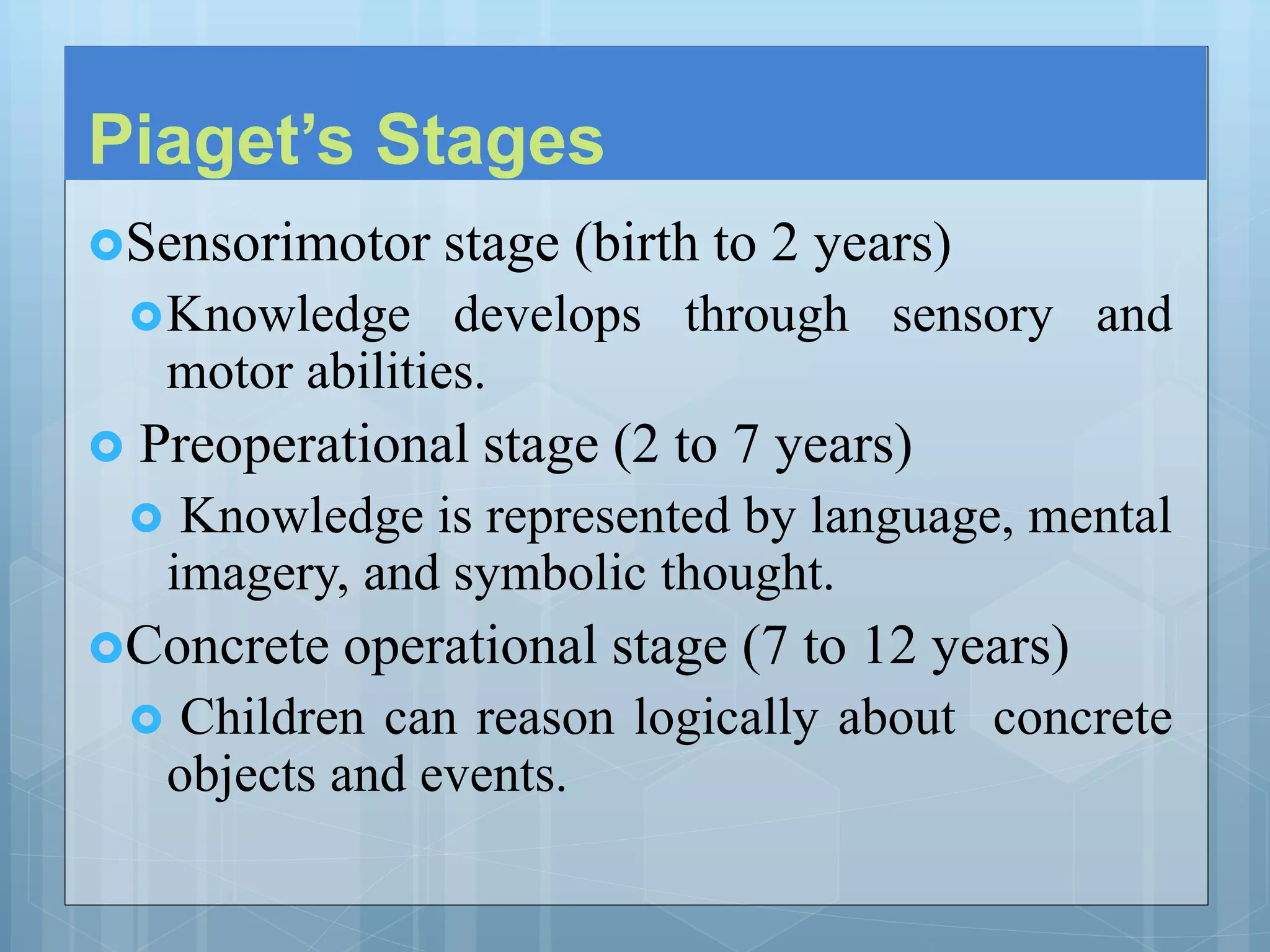 Piaget’s Stages
Sensorimotor stage (birth to 2 years)
Knowledge develops through sensory and
motor abilities.
 Preoperational stage (2 to 7 years)
 Knowledge is represented by language, mental
imagery, and symbolic thought.
Concrete operational stage (7 to 12 years)
 Children can reason logically about concrete
objects and events.
 