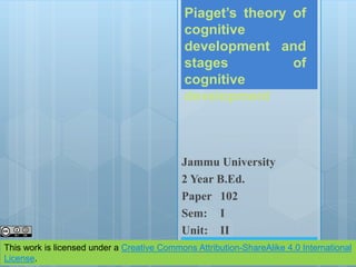Piaget’s theory of
cognitive
development and
stages of
cognitive
development
Jammu University
2 Year B.Ed.
Paper 102
Sem: I
Unit: II
This work is licensed under a Creative Commons Attribution-ShareAlike 4.0 International
License.
 