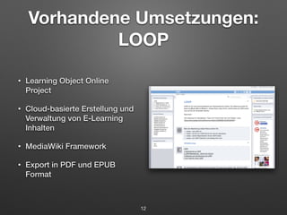 Vorhandene Umsetzungen: 
LOOP 
• Learning Object Online 
Project 
• Cloud-basierte Erstellung und 
Verwaltung von E-Learning 
Inhalten 
• MediaWiki Framework 
• Export in PDF und EPUB 
Format 
12 
 