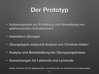Der Prototyp 
• Autorensystem zur Erstellung und Verwaltung von 
elektronischen Schulbüchern 
• Interaktive Übungen 
• Übungstypen aufgrund Analyse von Christian Gailer* 
• Analyse und Bereitstellung der Übungsergebnisse 
• Auswertungen für Lehrende und Lernende 
*Gailer, Christian (2013): Möglichkeiten und Potenziale von E-Books im Grundschulalter 
13 
 