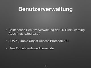 Benutzerverwaltung 
• Bestehende Benutzerverwaltung der TU Graz Learning 
Apps (mathe.tugraz.at) 
• SOAP (Simple Object Access Protocol) API 
• User für Lehrende und Lernende 
15 
 