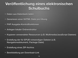 Veröffentlichung eines elektronischen 
Schulbuchs 
• Daten aus Datenbank laden 
• Generieren einer XHTML Datei pro Übung 
• PHP Ausgabe-Kontrollfunktionen 
• Anlegen lokaler Ordnerstruktur 
• Kopieren verwendeter Ressourcen (z.B. Multimedia/JavaScript Dateien) 
• Erstellung der für EPUB notwendigen Dateien (z.B. 
Navigationsdokument, Package Datei) 
• Erstellung eines ZIP-Archivs 
• Bereitstellung per Download-Link 
19 
 
