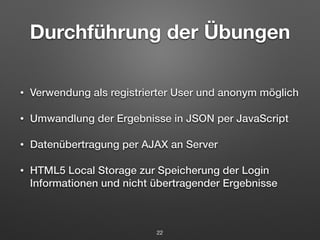 Durchführung der Übungen 
• Verwendung als registrierter User und anonym möglich 
• Umwandlung der Ergebnisse in JSON per JavaScript 
• Datenübertragung per AJAX an Server 
• HTML5 Local Storage zur Speicherung der Login 
Informationen und nicht übertragender Ergebnisse 
22 
 