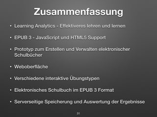 Zusammenfassung 
• Learning Analytics - Effektiveres lehren und lernen 
• EPUB 3 - JavaScript und HTML5 Support 
• Prototyp zum Erstellen und Verwalten elektronischer 
Schulbücher 
• Weboberfläche 
• Verschiedene interaktive Übungstypen 
• Elektronisches Schulbuch im EPUB 3 Format 
• Serverseitige Speicherung und Auswertung der Ergebnisse 
31 
 