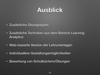 Ausblick 
• Zusätzliche Übungstypen 
• Zusätzliche Techniken aus dem Bereich Learning 
Analytics 
• Web-basierte Version der Lehrunterlagen 
• Individuellere Gestaltungsmöglichkeiten 
• Bewertung von Schulbüchern/Übungen 
32 
 