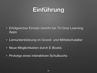 Einführung 
• Erfolgreicher Einsatz bereits bei TU Graz Learning 
Apps 
• Lernunterstützung im Grund- und Mittelschulalter 
• Neue Möglichkeiten durch E-Books 
• Prototyp eines interaktiven Schulbuchs 
34 
 