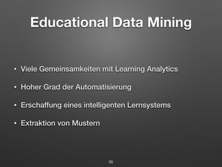 Educational Data Mining 
• Viele Gemeinsamkeiten mit Learning Analytics 
• Hoher Grad der Automatisierung 
• Erschaffung eines intelligenten Lernsystems 
• Extraktion von Mustern 
35 
 