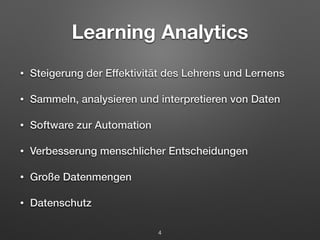 Learning Analytics 
• Steigerung der Effektivität des Lehrens und Lernens 
• Sammeln, analysieren und interpretieren von Daten 
• Software zur Automation 
• Verbesserung menschlicher Entscheidungen 
• Große Datenmengen 
• Datenschutz 
4 
 