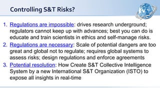 1. Regulations are impossible: drives research underground;
regulators cannot keep up with advances; best you can do is
educate and train scientists in ethics and self-manage risks.
2. Regulations are necessary: Scale of potential dangers are too
great and global not to regulate; requires global systems to
assess risks; design regulations and enforce agreements
3. Potential resolution: How Create S&T Collective Intelligence
System by a new International S&T Organization (ISTO) to
expose all insights in real-time
Controlling S&T Risks?
 