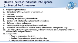 How to Increase Individual Intelligence
(or Mental Performance)
1. Responding to feedback
2. Consistency of love, diversity of environment
3. Nutrition
4. Reasoning exercises
5. Believing it is possible (placebo effect)
6. Contact with intelligent people or via VR simulations
7. Software systems and gaming
8. Neuro-pharmacology (enhanced brain chemistry)
9. Memes on classroom walls and else where, for example: intelligence is sexy
10. Low stress, stimulating environments, with certain music, color, fragrances improves
concentration and performance
11. Longer term:
• Reverse engineering the brain
• Applied Epigenetics and genetic engineering
• Designer microbes to eat the plaque on neurons
 