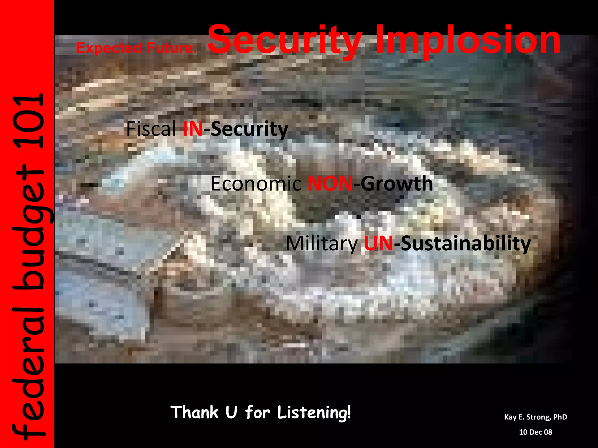 federal budget 101   Expected Future:  Security Implosion   Thank U for Listening! Kay E. Strong, PhD 10 Dec 08 Fiscal   IN -Security Economic   NON -Growth Military   UN -Sustainability 
