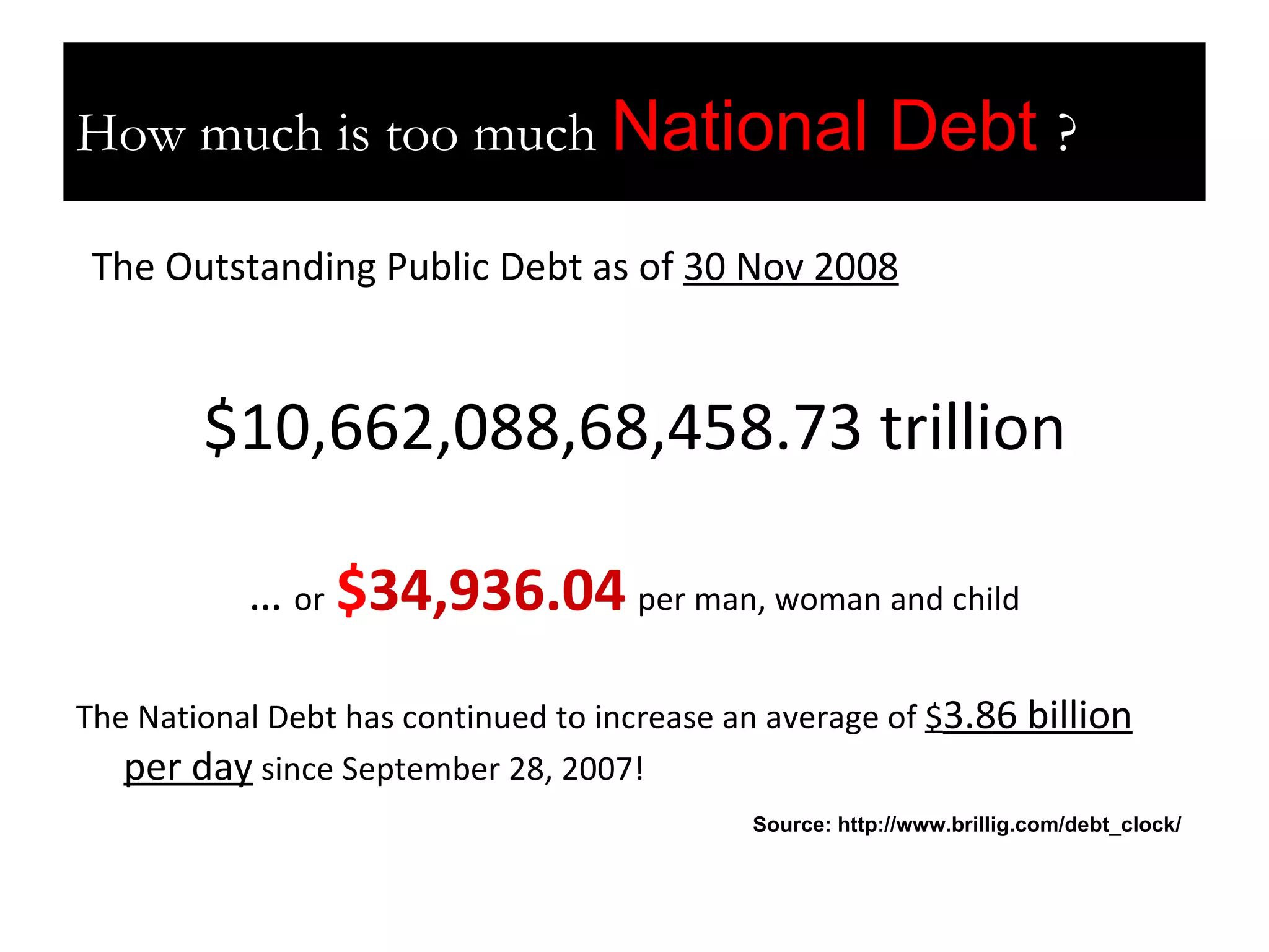 How much is too much? The Outstanding Public Debt as of  30 Nov 2008 $10,662,088,68,458.73 trillion …  or   $ 34,936.04   per man, woman and child The National Debt has continued to increase an average of  $ 3.86 billion per day  since September 28, 2007!  How much is too much  National Debt  ? Source: http://www.brillig.com/debt_clock/ 