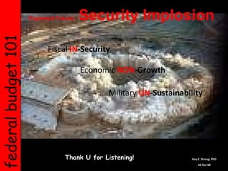 federal budget 101   Expected Future:  Security Implosion   Thank U for Listening! Kay E. Strong, PhD 10 Dec 08 Fiscal   IN -Security Economic   NON -Growth Military   UN -Sustainability 