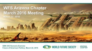 ARIZONA
CHAPTER
WFS Arizona Chapter
March 2016 Meeting
March 22, 2016
GBN 2X2 Scenario Exercise
Future of American Politics, March 22, 2016
 