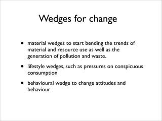 Wedges for change

•   material wedges to start bending the trends of
    material and resource use as well as the
    generation of pollution and waste.

•   lifestyle wedges, such as pressures on conspicuous
    consumption

•   behavioural wedge to change attitudes and
    behaviour
 