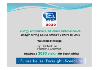 energy, environment, education and economics:
 Imagineering South Africa’s Future to 2030

              Welcome Message
              By Michael Lee
              Founder & Chairman
  Towards a   2030 vision for South Africa
 