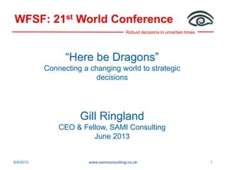 Robust decisions in uncertain times
WFSF: 21st World Conference
8/4/2013 www.samiconsulting.co.uk 1
“Here be Dragons”
Connecting a changing world to strategic
decisions
Gill Ringland
CEO & Fellow, SAMI Consulting
June 2013
 