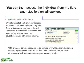 You can then access the individual from multiple
         agencies to view all services:

  MANAGE SHARED SERVICES
WFS allows collaboration of services and
information between multiple programs.
The most common example is shared
services or assessments. More than one
agency may provide parenting
education, etc. or administer an ASQ.




  WFS provides common services to be viewed by multiple agencies to help
  reduce duplication of services. Further rules can be established that
  determine which agency can act on the required service.
 