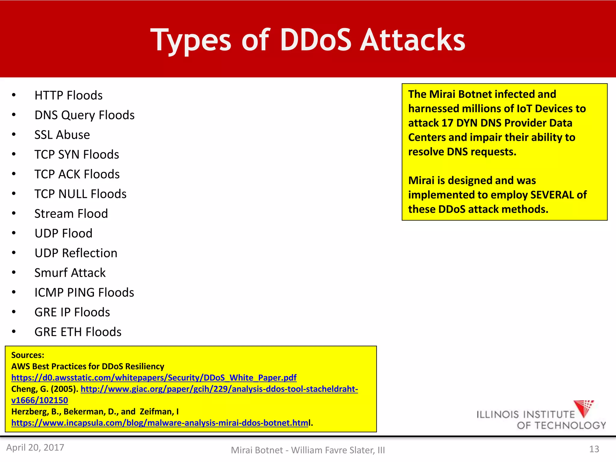 Types of DDoS Attacks
• HTTP Floods
• DNS Query Floods
• SSL Abuse
• TCP SYN Floods
• TCP ACK Floods
• TCP NULL Floods
• Stream Flood
• UDP Flood
• UDP Reflection
• Smurf Attack
• ICMP PING Floods
• GRE IP Floods
• GRE ETH Floods
Sources:
AWS Best Practices for DDoS Resiliency
https://d0.awsstatic.com/whitepapers/Security/DDoS_White_Paper.pdf
Cheng, G. (2005). http://www.giac.org/paper/gcih/229/analysis-ddos-tool-stacheldraht-
v1666/102150
Herzberg, B., Bekerman, D., and Zeifman, I
https://www.incapsula.com/blog/malware-analysis-mirai-ddos-botnet.html.
The Mirai Botnet infected and
harnessed millions of IoT Devices to
attack 17 DYN DNS Provider Data
Centers and impair their ability to
resolve DNS requests.
Mirai is designed and was
implemented to employ SEVERAL of
these DDoS attack methods.
April 20, 2017 Mirai Botnet - William Favre Slater, III 13
 