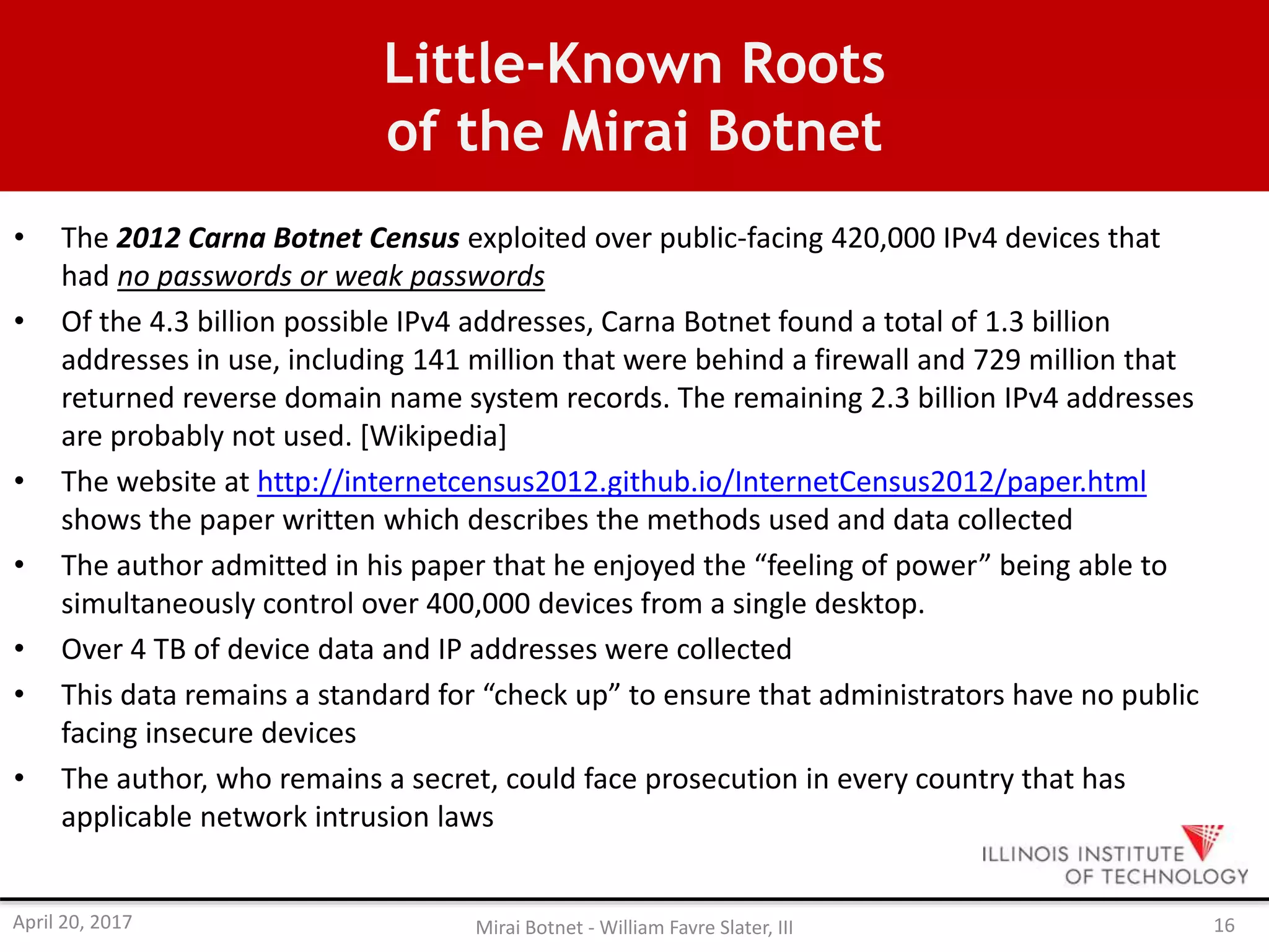 Little-Known Roots
of the Mirai Botnet
• The 2012 Carna Botnet Census exploited over public-facing 420,000 IPv4 devices that
had no passwords or weak passwords
• Of the 4.3 billion possible IPv4 addresses, Carna Botnet found a total of 1.3 billion
addresses in use, including 141 million that were behind a firewall and 729 million that
returned reverse domain name system records. The remaining 2.3 billion IPv4 addresses
are probably not used. [Wikipedia]
• The website at http://internetcensus2012.github.io/InternetCensus2012/paper.html
shows the paper written which describes the methods used and data collected
• The author admitted in his paper that he enjoyed the “feeling of power” being able to
simultaneously control over 400,000 devices from a single desktop.
• Over 4 TB of device data and IP addresses were collected
• This data remains a standard for “check up” to ensure that administrators have no public
facing insecure devices
• The author, who remains a secret, could face prosecution in every country that has
applicable network intrusion laws
April 20, 2017 Mirai Botnet - William Favre Slater, III 16
 