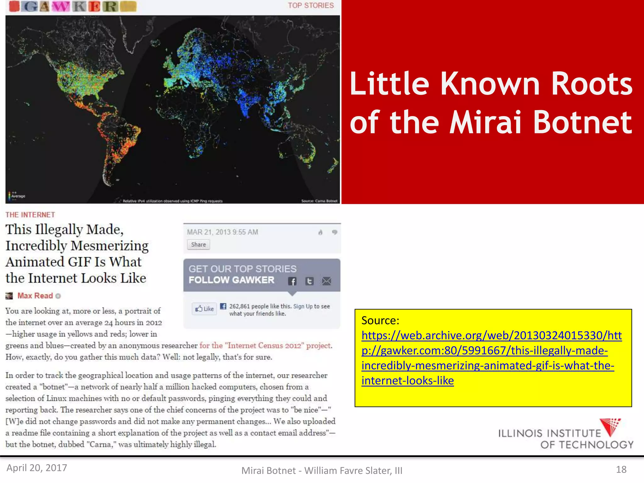 Little Known Roots
of the Mirai Botnet
Source:
https://web.archive.org/web/20130324015330/htt
p://gawker.com:80/5991667/this-illegally-made-
incredibly-mesmerizing-animated-gif-is-what-the-
internet-looks-like
April 20, 2017 Mirai Botnet - William Favre Slater, III 18
 