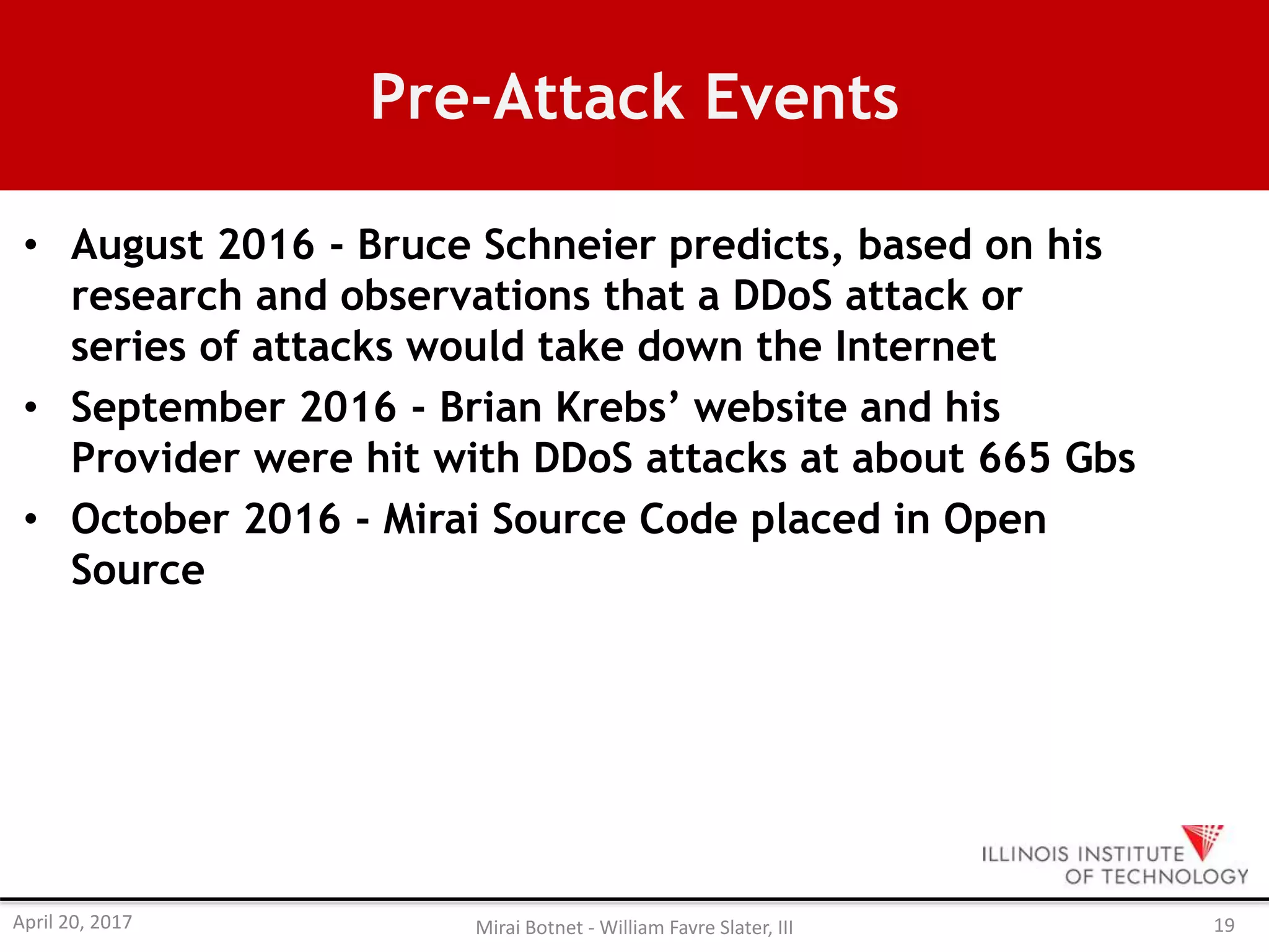 Pre-Attack Events
• August 2016 - Bruce Schneier predicts, based on his
research and observations that a DDoS attack or
series of attacks would take down the Internet
• September 2016 - Brian Krebs’ website and his
Provider were hit with DDoS attacks at about 665 Gbs
• October 2016 - Mirai Source Code placed in Open
Source
April 20, 2017 Mirai Botnet - William Favre Slater, III 19
 