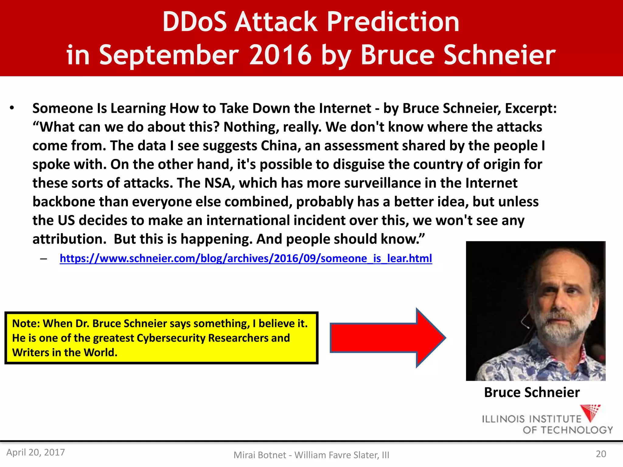 DDoS Attack Prediction
in September 2016 by Bruce Schneier
• Someone Is Learning How to Take Down the Internet - by Bruce Schneier, Excerpt:
“What can we do about this? Nothing, really. We don't know where the attacks
come from. The data I see suggests China, an assessment shared by the people I
spoke with. On the other hand, it's possible to disguise the country of origin for
these sorts of attacks. The NSA, which has more surveillance in the Internet
backbone than everyone else combined, probably has a better idea, but unless
the US decides to make an international incident over this, we won't see any
attribution. But this is happening. And people should know.”
– https://www.schneier.com/blog/archives/2016/09/someone_is_lear.html
Bruce Schneier
Note: When Dr. Bruce Schneier says something, I believe it.
He is one of the greatest Cybersecurity Researchers and
Writers in the World.
April 20, 2017 Mirai Botnet - William Favre Slater, III 20
 