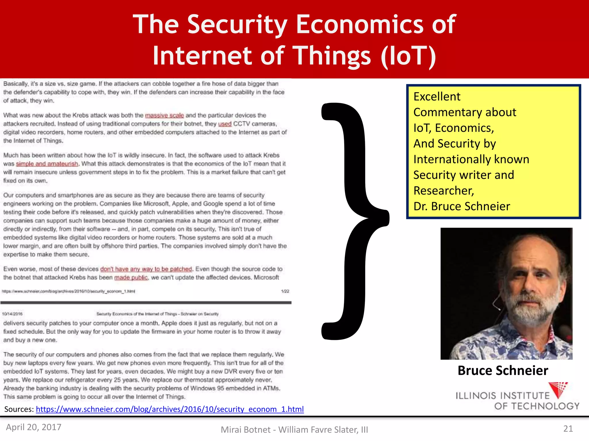 The Security Economics of
Internet of Things (IoT)
Sources: https://www.schneier.com/blog/archives/2016/10/security_econom_1.html
Excellent
Commentary about
IoT, Economics,
And Security by
Internationally known
Security writer and
Researcher,
Dr. Bruce Schneier
Bruce Schneier
April 20, 2017 Mirai Botnet - William Favre Slater, III 21
 