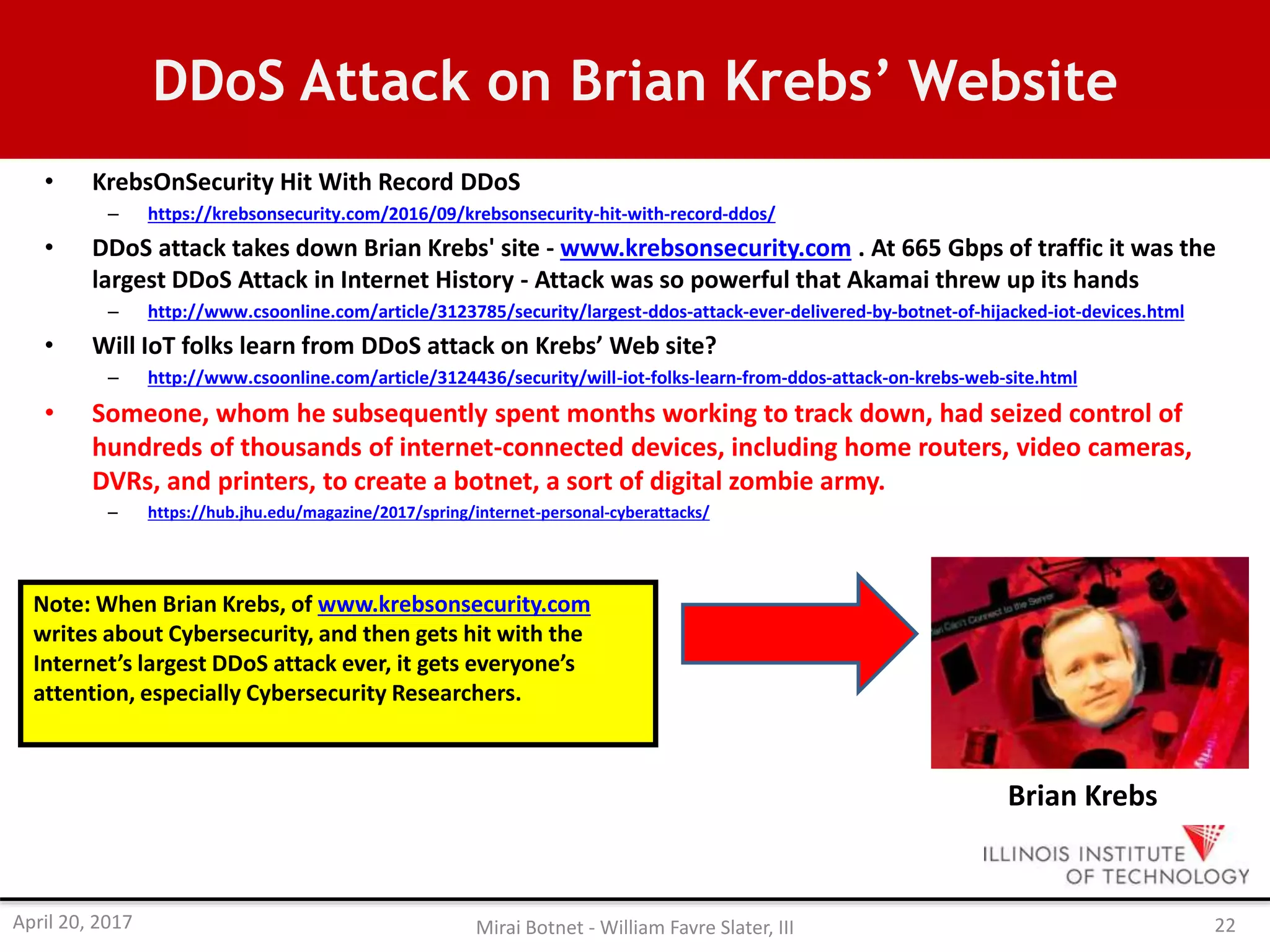 DDoS Attack on Brian Krebs’ Website
• KrebsOnSecurity Hit With Record DDoS
– https://krebsonsecurity.com/2016/09/krebsonsecurity-hit-with-record-ddos/
• DDoS attack takes down Brian Krebs' site - www.krebsonsecurity.com . At 665 Gbps of traffic it was the
largest DDoS Attack in Internet History - Attack was so powerful that Akamai threw up its hands
– http://www.csoonline.com/article/3123785/security/largest-ddos-attack-ever-delivered-by-botnet-of-hijacked-iot-devices.html
• Will IoT folks learn from DDoS attack on Krebs’ Web site?
– http://www.csoonline.com/article/3124436/security/will-iot-folks-learn-from-ddos-attack-on-krebs-web-site.html
• Someone, whom he subsequently spent months working to track down, had seized control of
hundreds of thousands of internet-connected devices, including home routers, video cameras,
DVRs, and printers, to create a botnet, a sort of digital zombie army.
– https://hub.jhu.edu/magazine/2017/spring/internet-personal-cyberattacks/
Brian Krebs
Note: When Brian Krebs, of www.krebsonsecurity.com
writes about Cybersecurity, and then gets hit with the
Internet’s largest DDoS attack ever, it gets everyone’s
attention, especially Cybersecurity Researchers.
April 20, 2017 Mirai Botnet - William Favre Slater, III 22
 