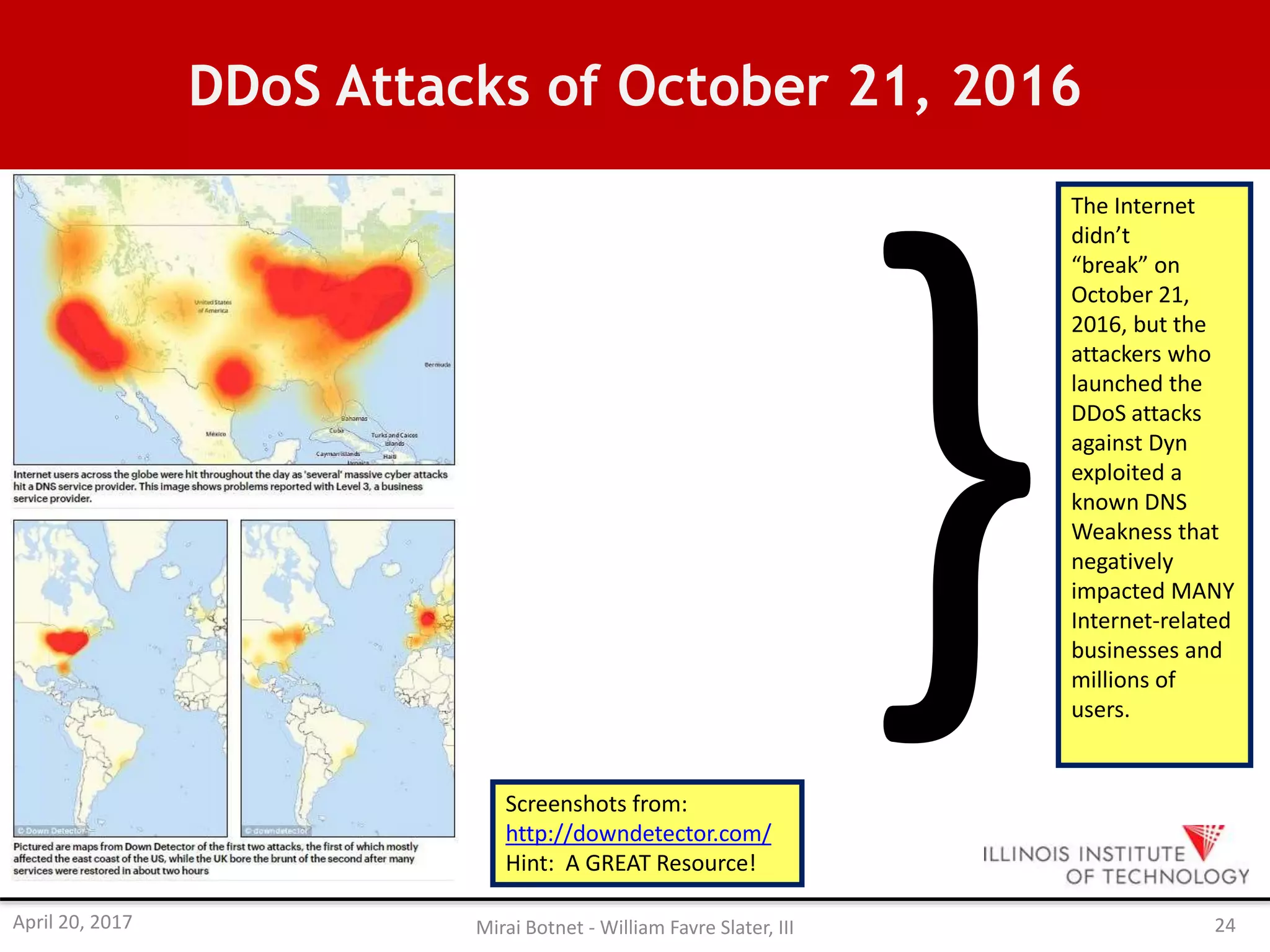 DDoS Attacks of October 21, 2016
The Internet
didn’t
“break” on
October 21,
2016, but the
attackers who
launched the
DDoS attacks
against Dyn
exploited a
known DNS
Weakness that
negatively
impacted MANY
Internet-related
businesses and
millions of
users.
Screenshots from:
http://downdetector.com/
Hint: A GREAT Resource!
April 20, 2017 Mirai Botnet - William Favre Slater, III 24
 