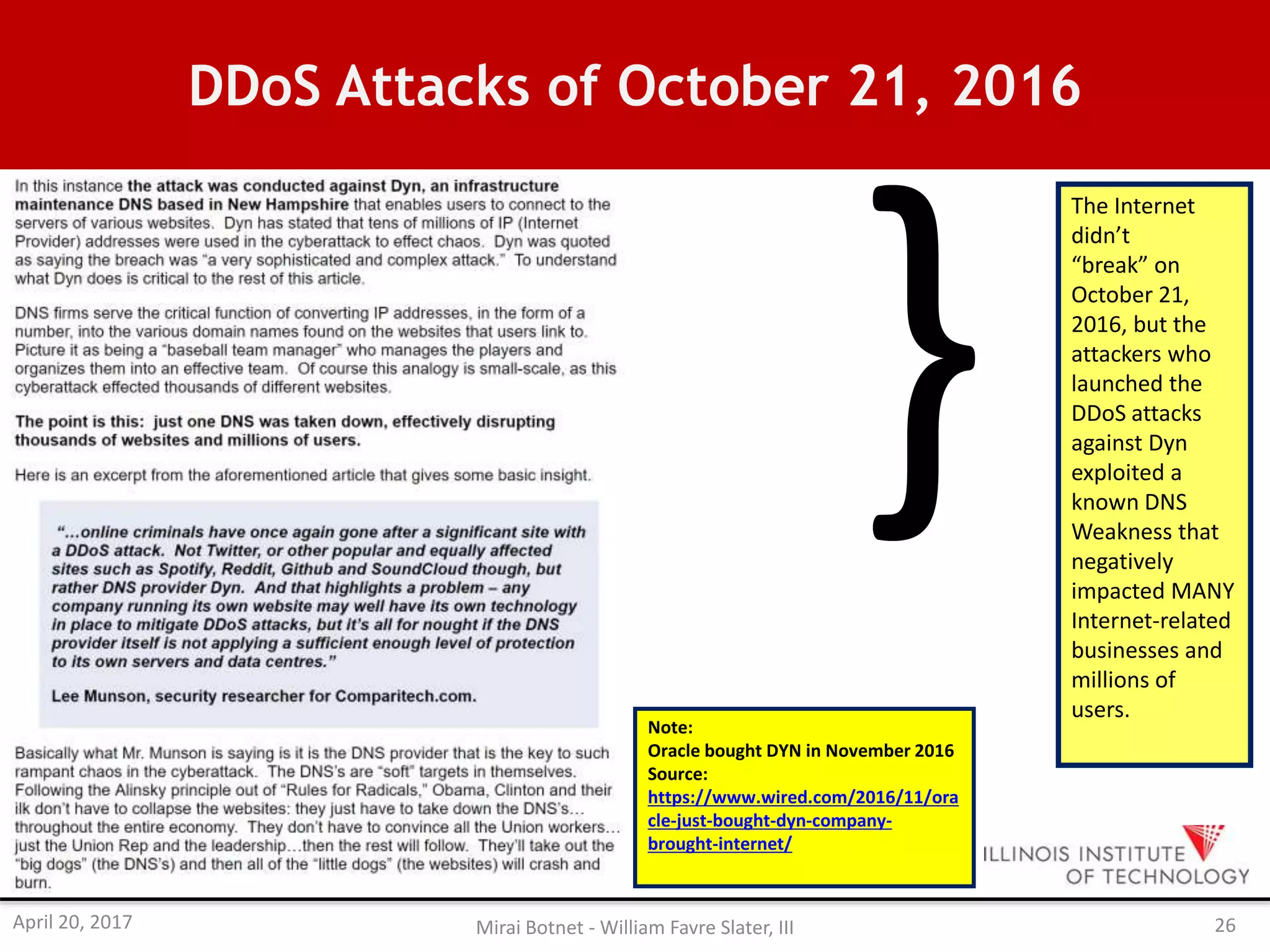DDoS Attacks of October 21, 2016
The Internet
didn’t
“break” on
October 21,
2016, but the
attackers who
launched the
DDoS attacks
against Dyn
exploited a
known DNS
Weakness that
negatively
impacted MANY
Internet-related
businesses and
millions of
users.
Note:
Oracle bought DYN in November 2016
Source:
https://www.wired.com/2016/11/ora
cle-just-bought-dyn-company-
brought-internet/
April 20, 2017 Mirai Botnet - William Favre Slater, III 26
 