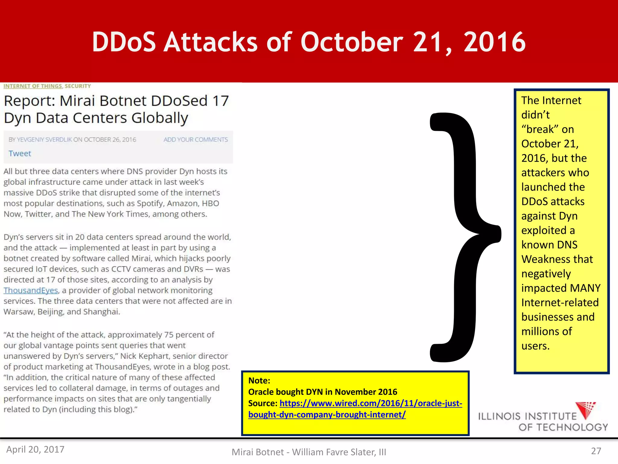 DDoS Attacks of October 21, 2016
The Internet
didn’t
“break” on
October 21,
2016, but the
attackers who
launched the
DDoS attacks
against Dyn
exploited a
known DNS
Weakness that
negatively
impacted MANY
Internet-related
businesses and
millions of
users.
Note:
Oracle bought DYN in November 2016
Source: https://www.wired.com/2016/11/oracle-just-
bought-dyn-company-brought-internet/
April 20, 2017 Mirai Botnet - William Favre Slater, III 27
 
