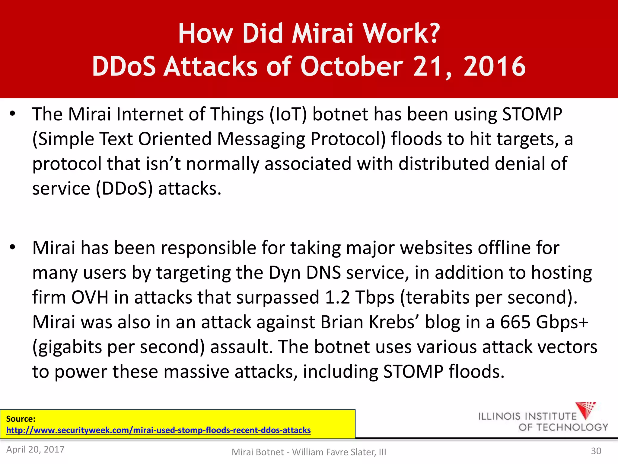How Did Mirai Work?
DDoS Attacks of October 21, 2016
• The Mirai Internet of Things (IoT) botnet has been using STOMP
(Simple Text Oriented Messaging Protocol) floods to hit targets, a
protocol that isn’t normally associated with distributed denial of
service (DDoS) attacks.
• Mirai has been responsible for taking major websites offline for
many users by targeting the Dyn DNS service, in addition to hosting
firm OVH in attacks that surpassed 1.2 Tbps (terabits per second).
Mirai was also in an attack against Brian Krebs’ blog in a 665 Gbps+
(gigabits per second) assault. The botnet uses various attack vectors
to power these massive attacks, including STOMP floods.
Source:
http://www.securityweek.com/mirai-used-stomp-floods-recent-ddos-attacks
April 20, 2017 Mirai Botnet - William Favre Slater, III 30
 