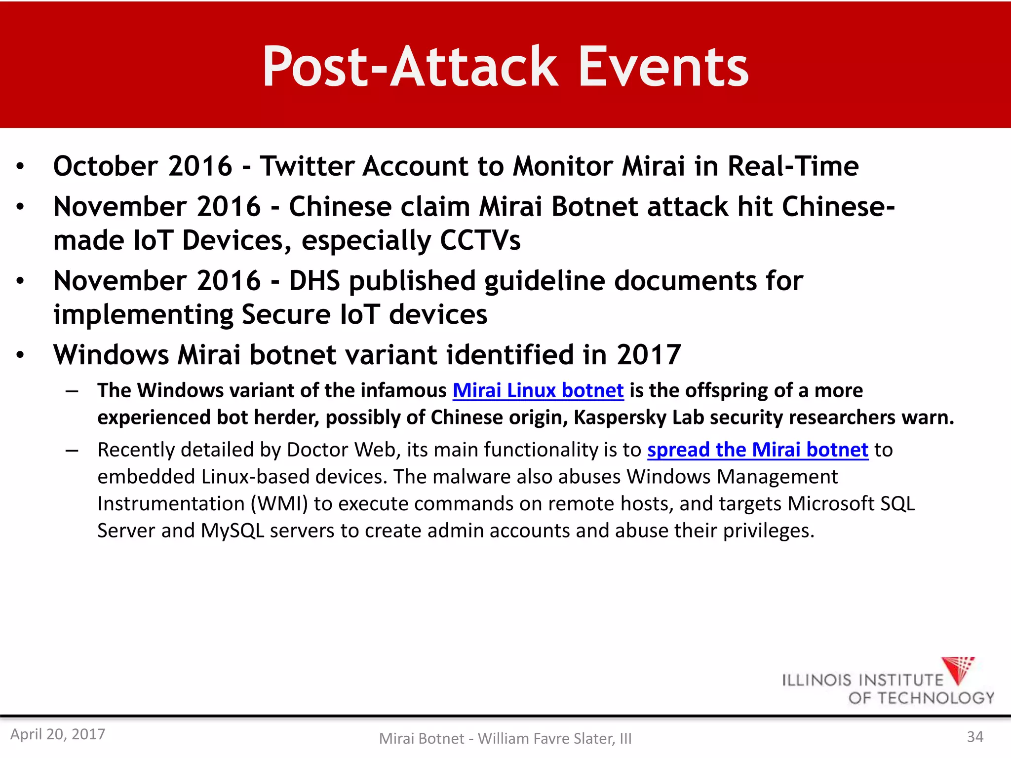 Post-Attack Events
• October 2016 - Twitter Account to Monitor Mirai in Real-Time
• November 2016 - Chinese claim Mirai Botnet attack hit Chinese-
made IoT Devices, especially CCTVs
• November 2016 - DHS published guideline documents for
implementing Secure IoT devices
• Windows Mirai botnet variant identified in 2017
– The Windows variant of the infamous Mirai Linux botnet is the offspring of a more
experienced bot herder, possibly of Chinese origin, Kaspersky Lab security researchers warn.
– Recently detailed by Doctor Web, its main functionality is to spread the Mirai botnet to
embedded Linux-based devices. The malware also abuses Windows Management
Instrumentation (WMI) to execute commands on remote hosts, and targets Microsoft SQL
Server and MySQL servers to create admin accounts and abuse their privileges.
April 20, 2017 Mirai Botnet - William Favre Slater, III 34
 