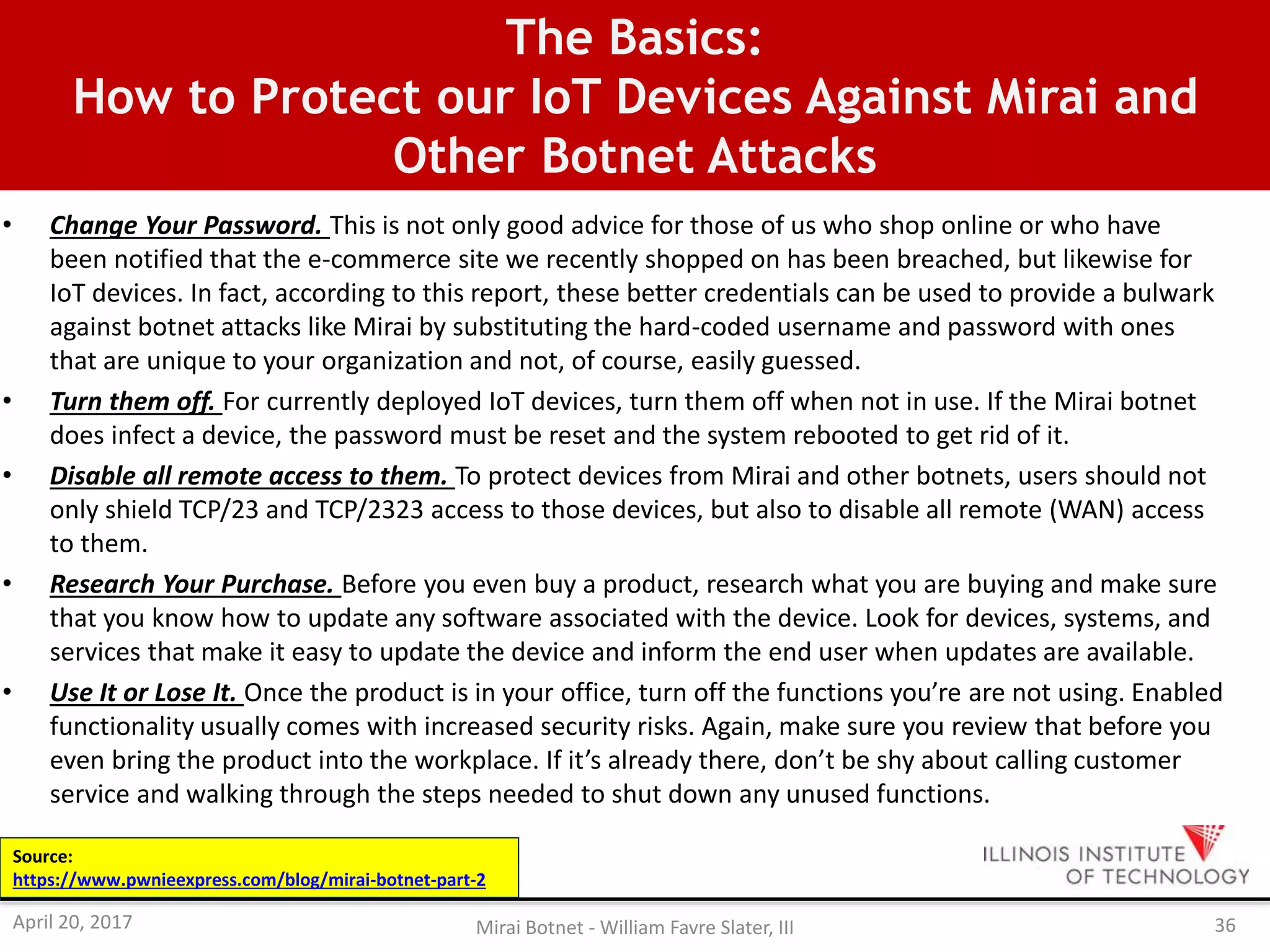 The Basics:
How to Protect our IoT Devices Against Mirai and
Other Botnet Attacks
• Change Your Password. This is not only good advice for those of us who shop online or who have
been notified that the e-commerce site we recently shopped on has been breached, but likewise for
IoT devices. In fact, according to this report, these better credentials can be used to provide a bulwark
against botnet attacks like Mirai by substituting the hard-coded username and password with ones
that are unique to your organization and not, of course, easily guessed.
• Turn them off. For currently deployed IoT devices, turn them off when not in use. If the Mirai botnet
does infect a device, the password must be reset and the system rebooted to get rid of it.
• Disable all remote access to them. To protect devices from Mirai and other botnets, users should not
only shield TCP/23 and TCP/2323 access to those devices, but also to disable all remote (WAN) access
to them.
• Research Your Purchase. Before you even buy a product, research what you are buying and make sure
that you know how to update any software associated with the device. Look for devices, systems, and
services that make it easy to update the device and inform the end user when updates are available.
• Use It or Lose It. Once the product is in your office, turn off the functions you’re are not using. Enabled
functionality usually comes with increased security risks. Again, make sure you review that before you
even bring the product into the workplace. If it’s already there, don’t be shy about calling customer
service and walking through the steps needed to shut down any unused functions.
April 20, 2017 Mirai Botnet - William Favre Slater, III 36
Source:
https://www.pwnieexpress.com/blog/mirai-botnet-part-2
 