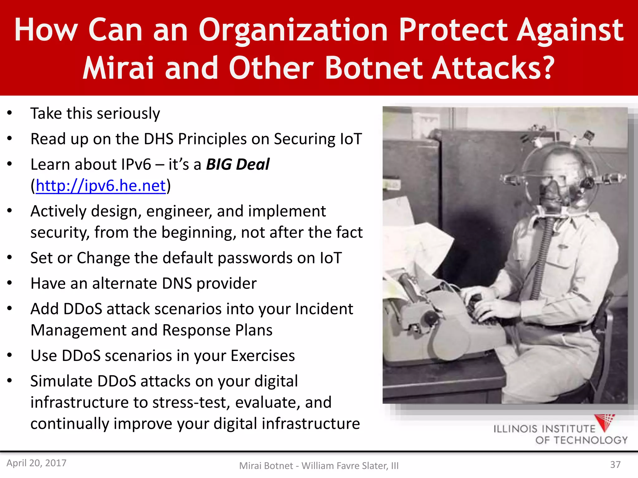 How Can an Organization Protect Against
Mirai and Other Botnet Attacks?
• Take this seriously
• Read up on the DHS Principles on Securing IoT
• Learn about IPv6 – it’s a BIG Deal
(http://ipv6.he.net)
• Actively design, engineer, and implement
security, from the beginning, not after the fact
• Set or Change the default passwords on IoT
• Have an alternate DNS provider
• Add DDoS attack scenarios into your Incident
Management and Response Plans
• Use DDoS scenarios in your Exercises
• Simulate DDoS attacks on your digital
infrastructure to stress-test, evaluate, and
continually improve your digital infrastructure
April 20, 2017 Mirai Botnet - William Favre Slater, III 37
 