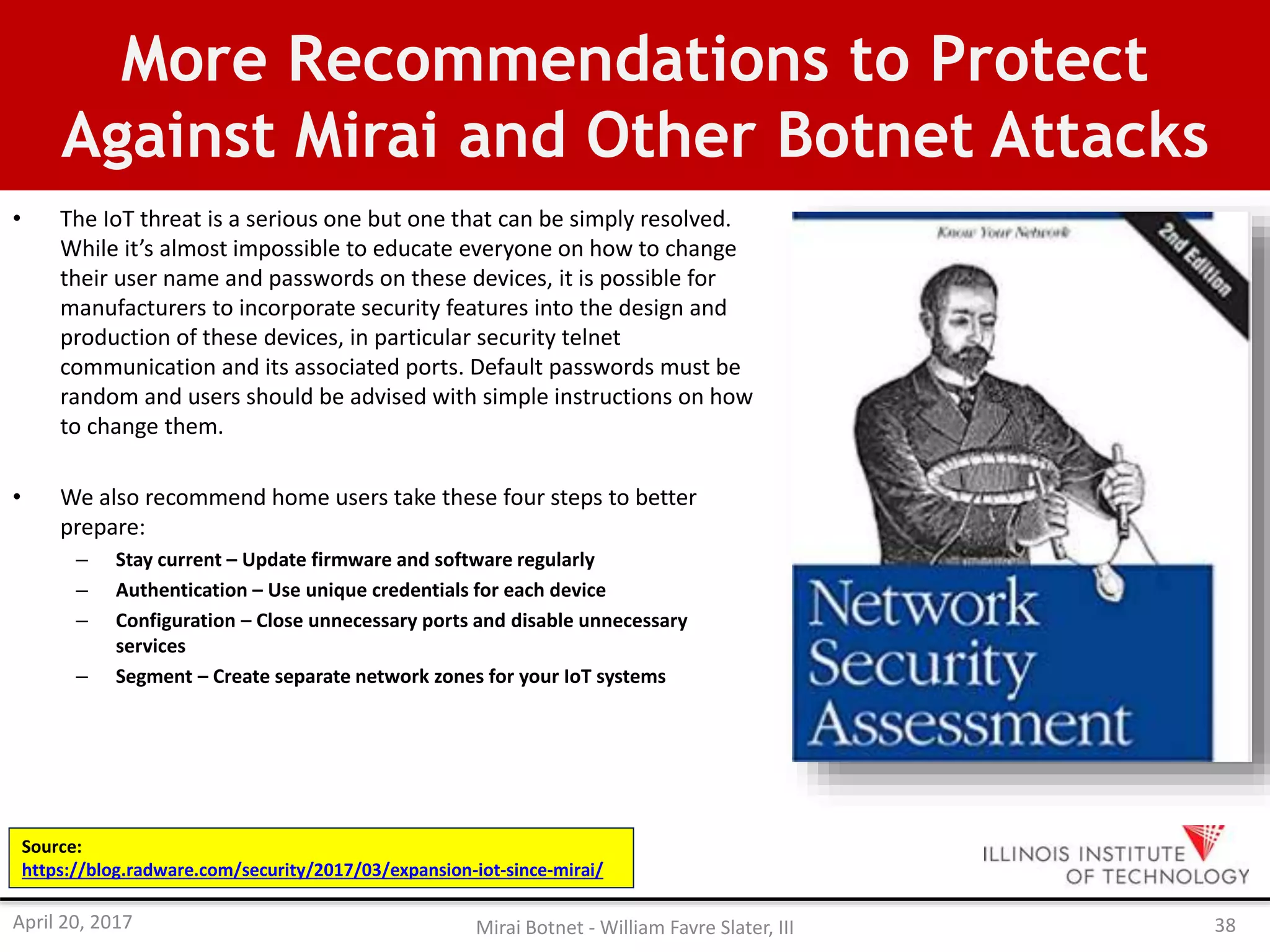 More Recommendations to Protect
Against Mirai and Other Botnet Attacks
• The IoT threat is a serious one but one that can be simply resolved.
While it’s almost impossible to educate everyone on how to change
their user name and passwords on these devices, it is possible for
manufacturers to incorporate security features into the design and
production of these devices, in particular security telnet
communication and its associated ports. Default passwords must be
random and users should be advised with simple instructions on how
to change them.
• We also recommend home users take these four steps to better
prepare:
– Stay current – Update firmware and software regularly
– Authentication – Use unique credentials for each device
– Configuration – Close unnecessary ports and disable unnecessary
services
– Segment – Create separate network zones for your IoT systems
Source:
https://blog.radware.com/security/2017/03/expansion-iot-since-mirai/
April 20, 2017 Mirai Botnet - William Favre Slater, III 38
 