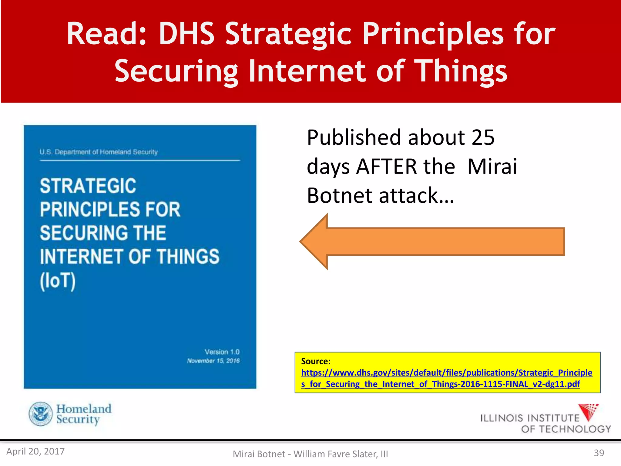 Read: DHS Strategic Principles for
Securing Internet of Things
Source:
https://www.dhs.gov/sites/default/files/publications/Strategic_Principle
s_for_Securing_the_Internet_of_Things-2016-1115-FINAL_v2-dg11.pdf
Published about 25
days AFTER the Mirai
Botnet attack…
April 20, 2017 Mirai Botnet - William Favre Slater, III 39
 