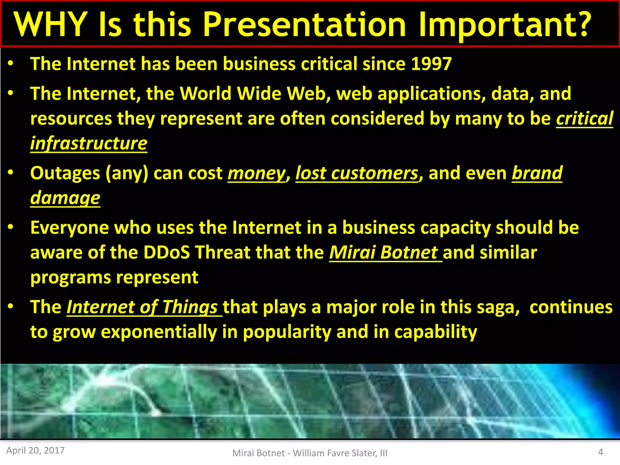 WHY Is this Presentation Important??
• The Internet has been business critical since 1997
• The Internet, the World Wide Web, web applications, data, and
resources they represent are often considered by many to be critical
infrastructure
• Outages (any) can cost money, lost customers, and even brand
damage
• Everyone who uses the Internet in a business capacity should be
aware of the DDoS Threat that the Mirai Botnet and similar
programs represent
• The Internet of Things that plays a major role in this saga, continues
to grow exponentially in popularity and in capability
April 20, 2017 Mirai Botnet - William Favre Slater, III 4
 