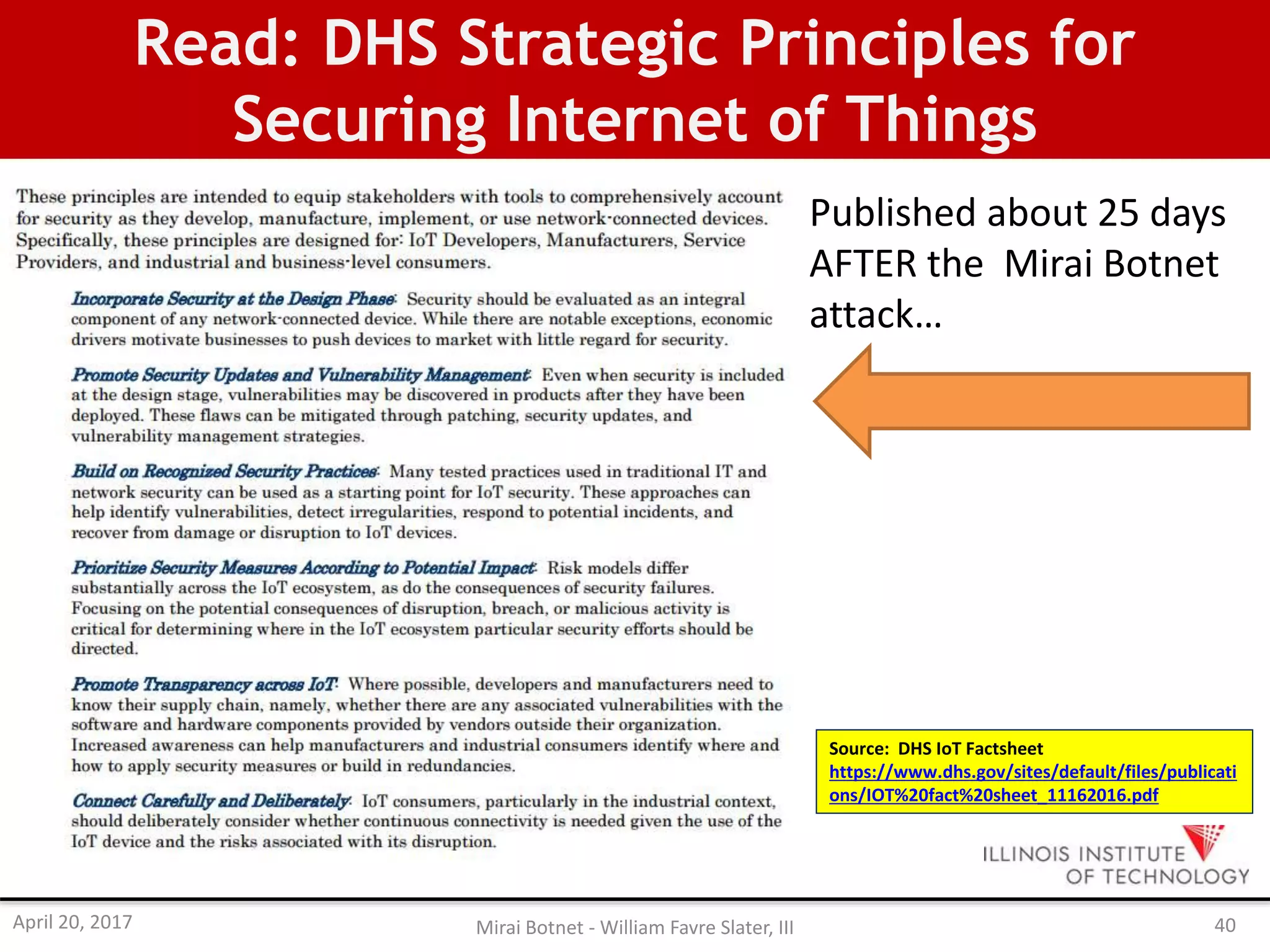 Read: DHS Strategic Principles for
Securing Internet of Things
Source: DHS IoT Factsheet
https://www.dhs.gov/sites/default/files/publicati
ons/IOT%20fact%20sheet_11162016.pdf
Published about 25 days
AFTER the Mirai Botnet
attack…
April 20, 2017 Mirai Botnet - William Favre Slater, III 40
 