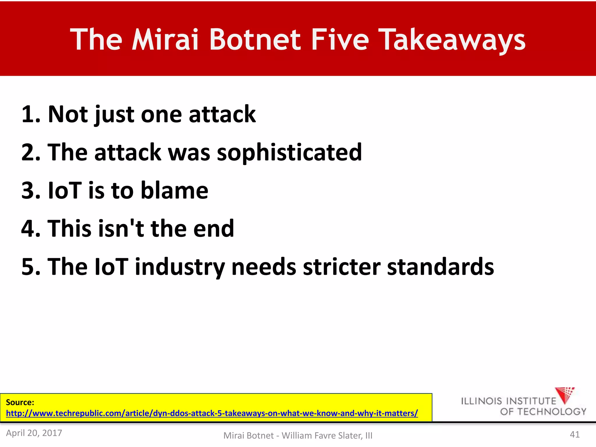 The Mirai Botnet Five Takeaways
1. Not just one attack
2. The attack was sophisticated
3. IoT is to blame
4. This isn't the end
5. The IoT industry needs stricter standards
Source:
http://www.techrepublic.com/article/dyn-ddos-attack-5-takeaways-on-what-we-know-and-why-it-matters/
April 20, 2017 Mirai Botnet - William Favre Slater, III 41
 