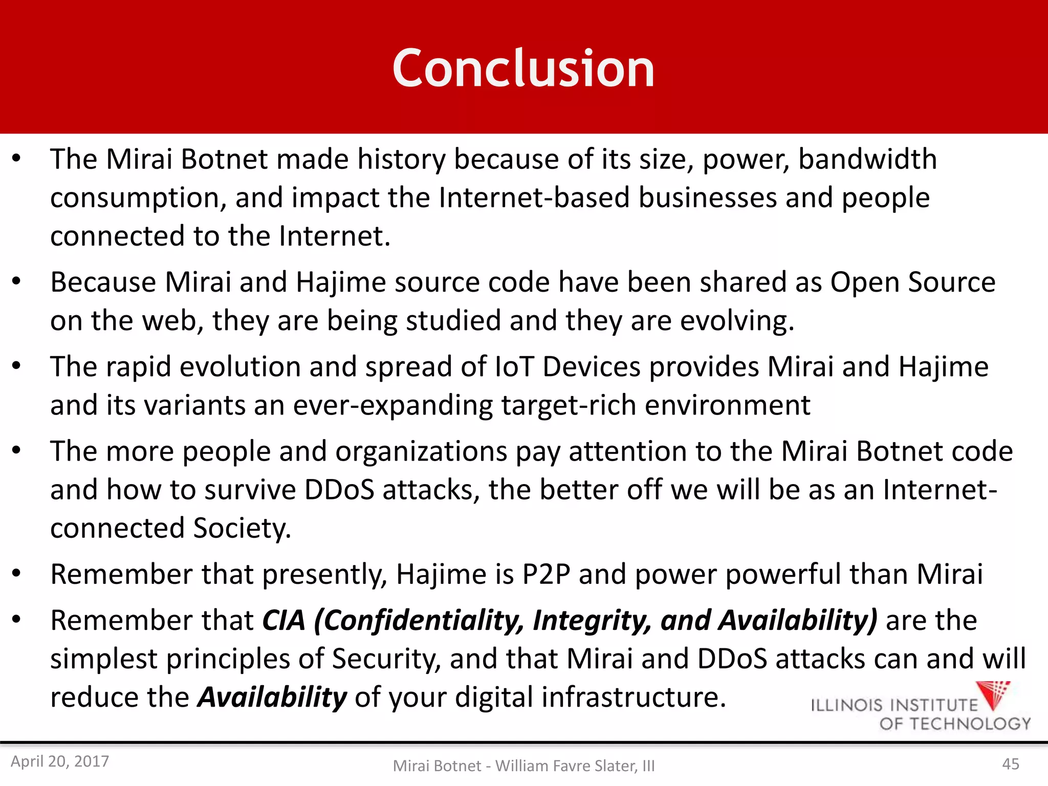 Conclusion
• The Mirai Botnet made history because of its size, power, bandwidth
consumption, and impact the Internet-based businesses and people
connected to the Internet.
• Because Mirai and Hajime source code have been shared as Open Source
on the web, they are being studied and they are evolving.
• The rapid evolution and spread of IoT Devices provides Mirai and Hajime
and its variants an ever-expanding target-rich environment
• The more people and organizations pay attention to the Mirai Botnet code
and how to survive DDoS attacks, the better off we will be as an Internet-
connected Society.
• Remember that presently, Hajime is P2P and power powerful than Mirai
• Remember that CIA (Confidentiality, Integrity, and Availability) are the
simplest principles of Security, and that Mirai and DDoS attacks can and will
reduce the Availability of your digital infrastructure.
April 20, 2017 Mirai Botnet - William Favre Slater, III 45
 
