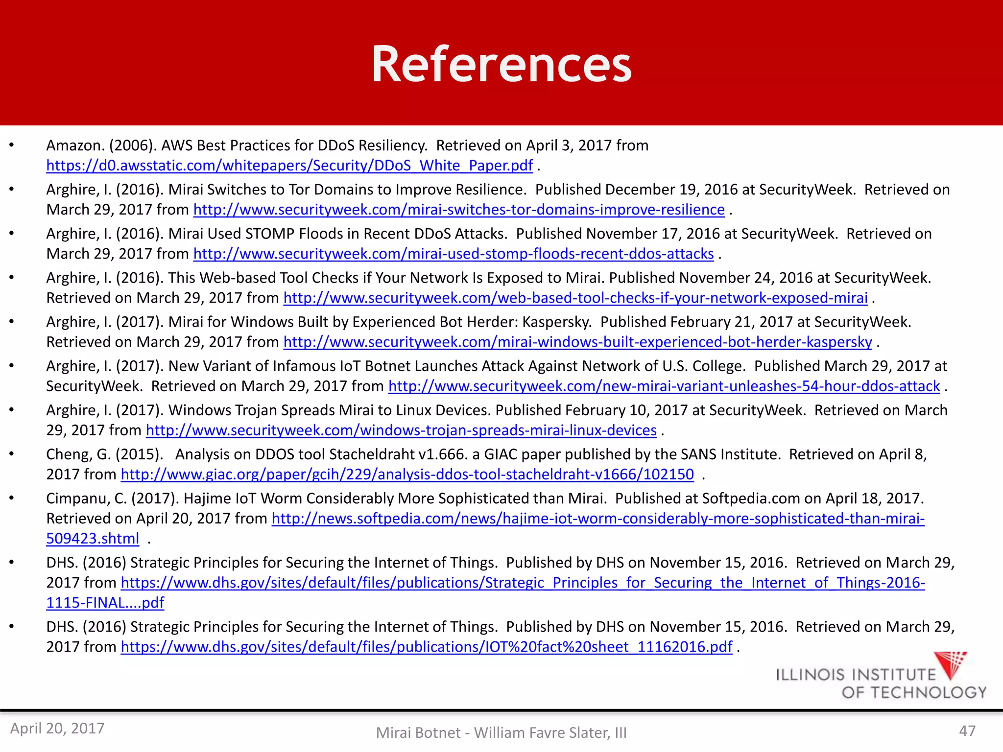 References
• Amazon. (2006). AWS Best Practices for DDoS Resiliency. Retrieved on April 3, 2017 from
https://d0.awsstatic.com/whitepapers/Security/DDoS_White_Paper.pdf .
• Arghire, I. (2016). Mirai Switches to Tor Domains to Improve Resilience. Published December 19, 2016 at SecurityWeek. Retrieved on
March 29, 2017 from http://www.securityweek.com/mirai-switches-tor-domains-improve-resilience .
• Arghire, I. (2016). Mirai Used STOMP Floods in Recent DDoS Attacks. Published November 17, 2016 at SecurityWeek. Retrieved on
March 29, 2017 from http://www.securityweek.com/mirai-used-stomp-floods-recent-ddos-attacks .
• Arghire, I. (2016). This Web-based Tool Checks if Your Network Is Exposed to Mirai. Published November 24, 2016 at SecurityWeek.
Retrieved on March 29, 2017 from http://www.securityweek.com/web-based-tool-checks-if-your-network-exposed-mirai .
• Arghire, I. (2017). Mirai for Windows Built by Experienced Bot Herder: Kaspersky. Published February 21, 2017 at SecurityWeek.
Retrieved on March 29, 2017 from http://www.securityweek.com/mirai-windows-built-experienced-bot-herder-kaspersky .
• Arghire, I. (2017). New Variant of Infamous IoT Botnet Launches Attack Against Network of U.S. College. Published March 29, 2017 at
SecurityWeek. Retrieved on March 29, 2017 from http://www.securityweek.com/new-mirai-variant-unleashes-54-hour-ddos-attack .
• Arghire, I. (2017). Windows Trojan Spreads Mirai to Linux Devices. Published February 10, 2017 at SecurityWeek. Retrieved on March
29, 2017 from http://www.securityweek.com/windows-trojan-spreads-mirai-linux-devices .
• Cheng, G. (2015). Analysis on DDOS tool Stacheldraht v1.666. a GIAC paper published by the SANS Institute. Retrieved on April 8,
2017 from http://www.giac.org/paper/gcih/229/analysis-ddos-tool-stacheldraht-v1666/102150 .
• Cimpanu, C. (2017). Hajime IoT Worm Considerably More Sophisticated than Mirai. Published at Softpedia.com on April 18, 2017.
Retrieved on April 20, 2017 from http://news.softpedia.com/news/hajime-iot-worm-considerably-more-sophisticated-than-mirai-
509423.shtml .
• DHS. (2016) Strategic Principles for Securing the Internet of Things. Published by DHS on November 15, 2016. Retrieved on March 29,
2017 from https://www.dhs.gov/sites/default/files/publications/Strategic_Principles_for_Securing_the_Internet_of_Things-2016-
1115-FINAL....pdf
• DHS. (2016) Strategic Principles for Securing the Internet of Things. Published by DHS on November 15, 2016. Retrieved on March 29,
2017 from https://www.dhs.gov/sites/default/files/publications/IOT%20fact%20sheet_11162016.pdf .
April 20, 2017 Mirai Botnet - William Favre Slater, III 47
 