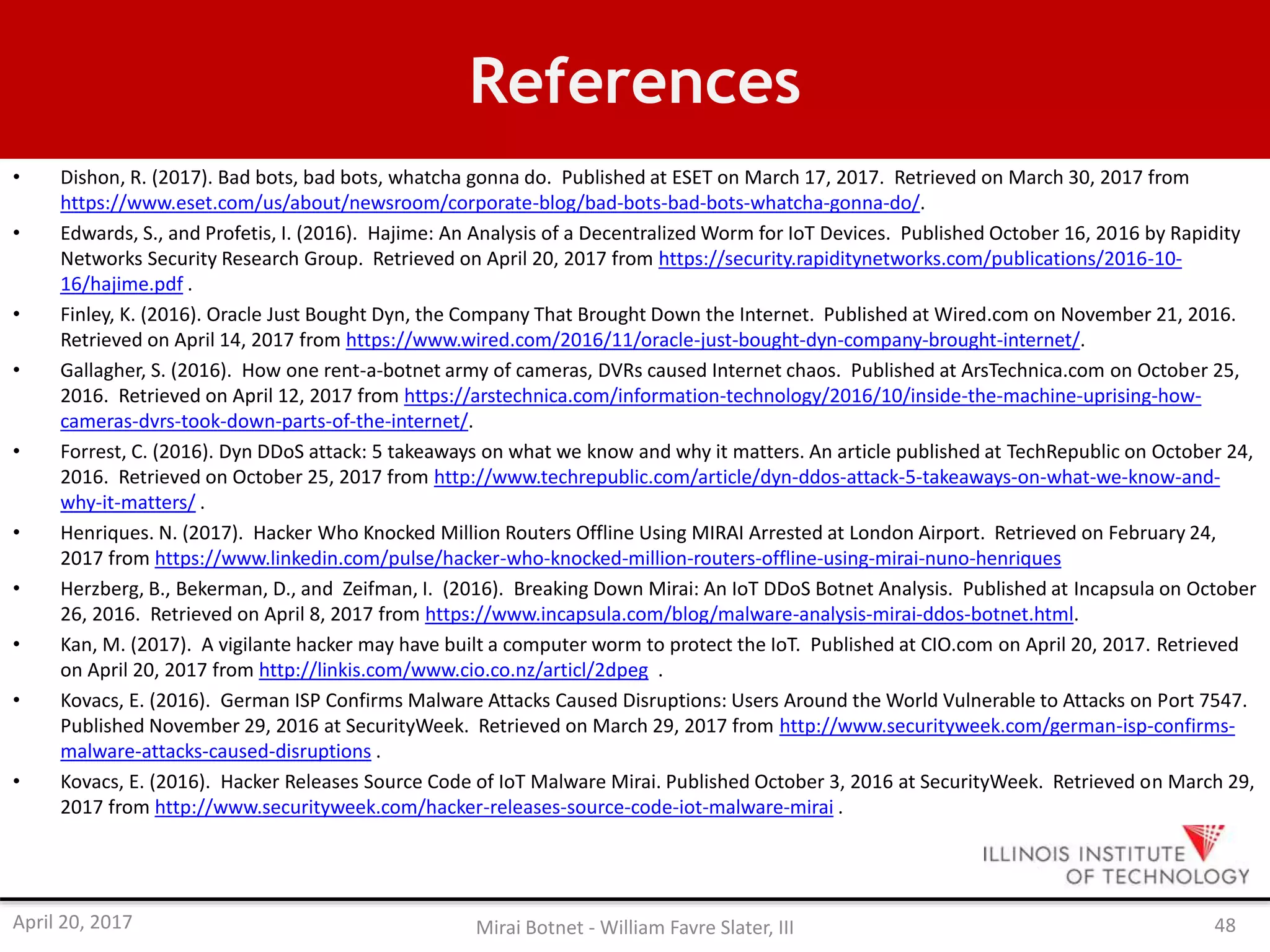 References
• Dishon, R. (2017). Bad bots, bad bots, whatcha gonna do. Published at ESET on March 17, 2017. Retrieved on March 30, 2017 from
https://www.eset.com/us/about/newsroom/corporate-blog/bad-bots-bad-bots-whatcha-gonna-do/.
• Edwards, S., and Profetis, I. (2016). Hajime: An Analysis of a Decentralized Worm for IoT Devices. Published October 16, 2016 by Rapidity
Networks Security Research Group. Retrieved on April 20, 2017 from https://security.rapiditynetworks.com/publications/2016-10-
16/hajime.pdf .
• Finley, K. (2016). Oracle Just Bought Dyn, the Company That Brought Down the Internet. Published at Wired.com on November 21, 2016.
Retrieved on April 14, 2017 from https://www.wired.com/2016/11/oracle-just-bought-dyn-company-brought-internet/.
• Gallagher, S. (2016). How one rent-a-botnet army of cameras, DVRs caused Internet chaos. Published at ArsTechnica.com on October 25,
2016. Retrieved on April 12, 2017 from https://arstechnica.com/information-technology/2016/10/inside-the-machine-uprising-how-
cameras-dvrs-took-down-parts-of-the-internet/.
• Forrest, C. (2016). Dyn DDoS attack: 5 takeaways on what we know and why it matters. An article published at TechRepublic on October 24,
2016. Retrieved on October 25, 2017 from http://www.techrepublic.com/article/dyn-ddos-attack-5-takeaways-on-what-we-know-and-
why-it-matters/ .
• Henriques. N. (2017). Hacker Who Knocked Million Routers Offline Using MIRAI Arrested at London Airport. Retrieved on February 24,
2017 from https://www.linkedin.com/pulse/hacker-who-knocked-million-routers-offline-using-mirai-nuno-henriques
• Herzberg, B., Bekerman, D., and Zeifman, I. (2016). Breaking Down Mirai: An IoT DDoS Botnet Analysis. Published at Incapsula on October
26, 2016. Retrieved on April 8, 2017 from https://www.incapsula.com/blog/malware-analysis-mirai-ddos-botnet.html.
• Kan, M. (2017). A vigilante hacker may have built a computer worm to protect the IoT. Published at CIO.com on April 20, 2017. Retrieved
on April 20, 2017 from http://linkis.com/www.cio.co.nz/articl/2dpeg .
• Kovacs, E. (2016). German ISP Confirms Malware Attacks Caused Disruptions: Users Around the World Vulnerable to Attacks on Port 7547.
Published November 29, 2016 at SecurityWeek. Retrieved on March 29, 2017 from http://www.securityweek.com/german-isp-confirms-
malware-attacks-caused-disruptions .
• Kovacs, E. (2016). Hacker Releases Source Code of IoT Malware Mirai. Published October 3, 2016 at SecurityWeek. Retrieved on March 29,
2017 from http://www.securityweek.com/hacker-releases-source-code-iot-malware-mirai .
April 20, 2017 Mirai Botnet - William Favre Slater, III 48
 