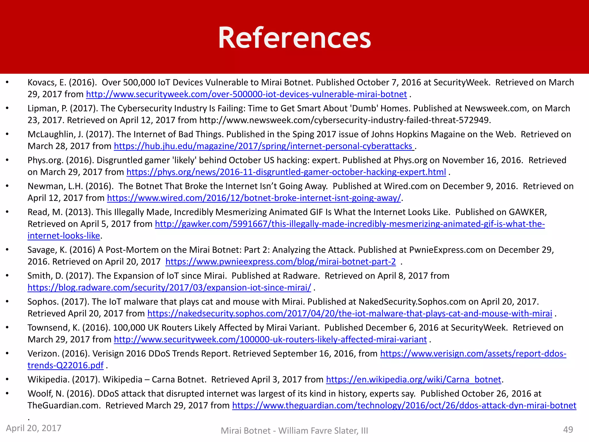 References
• Kovacs, E. (2016). Over 500,000 IoT Devices Vulnerable to Mirai Botnet. Published October 7, 2016 at SecurityWeek. Retrieved on March
29, 2017 from http://www.securityweek.com/over-500000-iot-devices-vulnerable-mirai-botnet .
• Lipman, P. (2017). The Cybersecurity Industry Is Failing: Time to Get Smart About 'Dumb' Homes. Published at Newsweek.com, on March
23, 2017. Retrieved on April 12, 2017 from http://www.newsweek.com/cybersecurity-industry-failed-threat-572949.
• McLaughlin, J. (2017). The Internet of Bad Things. Published in the Sping 2017 issue of Johns Hopkins Magaine on the Web. Retrieved on
March 28, 2017 from https://hub.jhu.edu/magazine/2017/spring/internet-personal-cyberattacks .
• Phys.org. (2016). Disgruntled gamer 'likely' behind October US hacking: expert. Published at Phys.org on November 16, 2016. Retrieved
on March 29, 2017 from https://phys.org/news/2016-11-disgruntled-gamer-october-hacking-expert.html .
• Newman, L.H. (2016). The Botnet That Broke the Internet Isn’t Going Away. Published at Wired.com on December 9, 2016. Retrieved on
April 12, 2017 from https://www.wired.com/2016/12/botnet-broke-internet-isnt-going-away/.
• Read, M. (2013). This Illegally Made, Incredibly Mesmerizing Animated GIF Is What the Internet Looks Like. Published on GAWKER,
Retrieved on April 5, 2017 from http://gawker.com/5991667/this-illegally-made-incredibly-mesmerizing-animated-gif-is-what-the-
internet-looks-like.
• Savage, K. (2016) A Post-Mortem on the Mirai Botnet: Part 2: Analyzing the Attack. Published at PwnieExpress.com on December 29,
2016. Retrieved on April 20, 2017 https://www.pwnieexpress.com/blog/mirai-botnet-part-2 .
• Smith, D. (2017). The Expansion of IoT since Mirai. Published at Radware. Retrieved on April 8, 2017 from
https://blog.radware.com/security/2017/03/expansion-iot-since-mirai/ .
• Sophos. (2017). The IoT malware that plays cat and mouse with Mirai. Published at NakedSecurity.Sophos.com on April 20, 2017.
Retrieved April 20, 2017 from https://nakedsecurity.sophos.com/2017/04/20/the-iot-malware-that-plays-cat-and-mouse-with-mirai .
• Townsend, K. (2016). 100,000 UK Routers Likely Affected by Mirai Variant. Published December 6, 2016 at SecurityWeek. Retrieved on
March 29, 2017 from http://www.securityweek.com/100000-uk-routers-likely-affected-mirai-variant .
• Verizon. (2016). Verisign 2016 DDoS Trends Report. Retrieved September 16, 2016, from https://www.verisign.com/assets/report-ddos-
trends-Q22016.pdf .
• Wikipedia. (2017). Wikipedia – Carna Botnet. Retrieved April 3, 2017 from https://en.wikipedia.org/wiki/Carna_botnet.
• Woolf, N. (2016). DDoS attack that disrupted internet was largest of its kind in history, experts say. Published October 26, 2016 at
TheGuardian.com. Retrieved March 29, 2017 from https://www.theguardian.com/technology/2016/oct/26/ddos-attack-dyn-mirai-botnet
.
April 20, 2017 Mirai Botnet - William Favre Slater, III 49
 